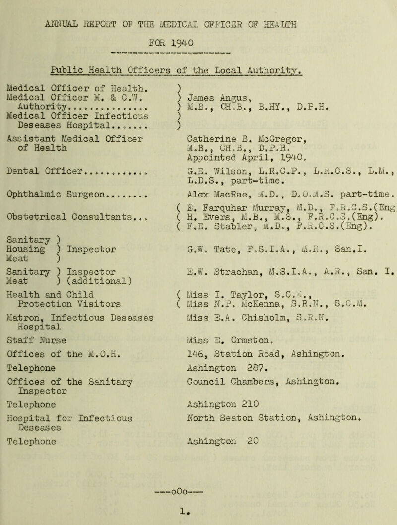 FOR 1940 Public Health Officers of the Local Medical Officer of Health. Medical Officer M. & C.W. Authority................ Medical Officer Infectious Deseases Hospital....... Assistant Medical Officer of Health Dental Officer Ophthalmic Surgeon Obstetrical Consultants... Sanitary ) Housing ) Inspector Meat ) Sanitary ) Inspector Meat ) (additional) Health and Child Protection Visitors Matron, Infectious Deseases Hospital Staff Nurse Offices of the M.O.H. Telephone Offices of the Sanitary Inspector Telephone Hospital for Infectious Deseases Telephone ) ) James Angus, ) M.B., GH.B., B.HY., D.P.H. ) Catherine B. McGregor, M.B., CH.B., D.P.H. Appointed April, 1940. G.E. Wilson, L.R.C.P., L.E.C.S., L.M., L.D.S., part-time. Alex MacRae, M.D., D.O.M.3. part-time. ( E. Farquhar Murray, M.D., F.R.C.S.(Eng! ( H. Evers, M.B., M.S., F.R.C.S.(Eng). ( F.E. Stabler, M.D., F.R.C.S.(Eng). G.W. Tate, F.S.I.A., M.E., San.I. E.W. Strachan, M.S.I.A., A.R., San. I. ( Miss I. Taylor, S.C.M., ( Miss N.P. McKenna, S.R.N., S.C.M. Miss E.A. Chisholm, S.R.LT. Miss E. Ormston. 146, Station Road, Ashington. Ashington 287. Council Chambers, Ashington. Ashington 210 North Seaton Station, Ashington. Ashington 20 oOo-—