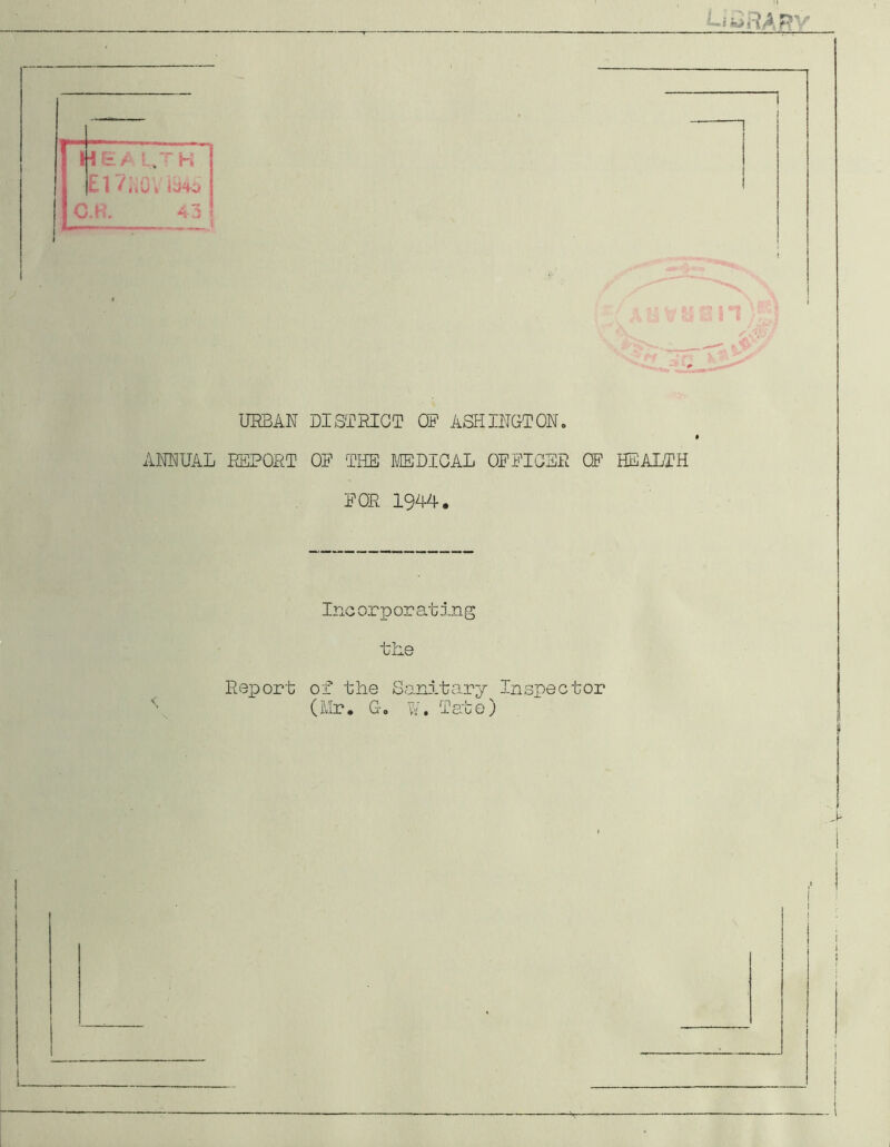 l^BARy 1 1 E / : ,TH El V;.u ) \ lj4j C.K. 43 1 URBAN DISTRICT OP ASHINGTON. ANNUAL REPORT OP THE MEDICAL OPPICSR CP HEALTH POR 1944. Inc or p or at in g the Report of the Sanitary Inspector 'Ur. Go W. Tate) >