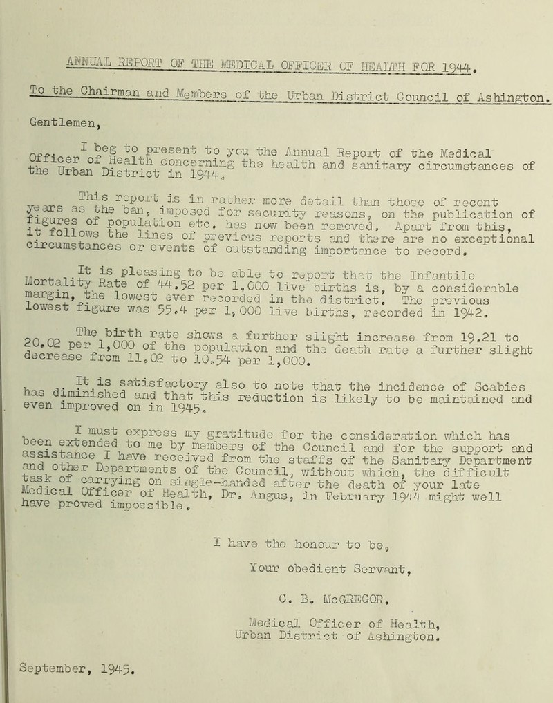 AMUAL REPORT Off THE MEDICAL OFFICER OF HEARTH FOR 1 Q44. To the Chairman and Mergers of the Urban District Council of Ashington, Gentlemen, Off.,-t?. Present to you the Annual Report of the Medical thp TT-r>'Kontv coneemuig the health and sanitary circumstances of une Urban District in 1944,, report _ is in rather more detail than those of recent ^4 Ji*10 °anj imposed for security reasons, on the publication of • , - ?? 0 populacion etc. has now been removed. Apart from this, it follows the lines of circumstance previous reports and there are no exceptional s or events of outstanding importance to record n„. is pleasing to be able to report that the Infantile ^ f 1 7 ^ate of 44,52 per 1,000 live births is, by a considerable f ie i°west ever recorded in the district. The previous lowest figure was 55*4 per 1,000 live births, recorded in 1942. on no TheTbj^oh shows a further slight increase from 19.21 to 0 ,* Pej-’ i,0C0 o_l the population and the death rate a further slight decrease from 11,02 to 10,54 per 1,000. h,,a . if sabisf actory also to note that the incidence of Scabies . nished and that this reduction is likely to be maintained and even improved on in 1945, -i F musf express my gratitude for the consideration which has L!?cffen rd to me members of the Council and for the support and * . ance 1 hare received from the staffs of the Sanitary Department 1 ■> ~ r department s. or _ the Council, without which, the difficult jyr^. n on single-handed after the death of your late Medical Officer Oi Health, Dr, Angus, in February 1944 might well have proved impossible.. ’ l have the honour to be. Your obedient Servant, C. B. McGREGOR, Medical Officer of Health, Urban District of Ashington, September, 1945.