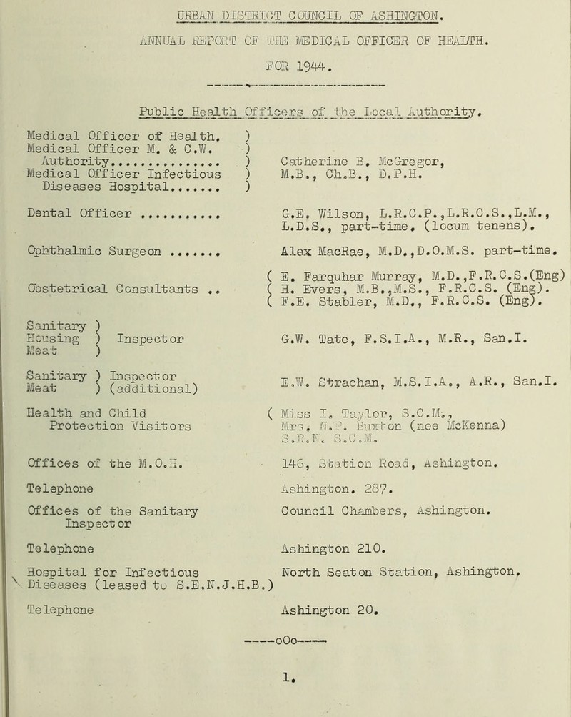 ANNUAL REPORT OF THE MEDICAL OFFICER OF HEALTH. FOR 1944. Public Health Officers of the local Authority. Medical Officer of Health. ) Medical Officer M. & C.W. ) Authority ) Medical Officer Infectious ) Diseases Hospital ) Dental Officer Ophthalmic Surgeon Catherine B. McGregor, M.B,, Ch0B., D.P.H. G.E. Wilson, L.R.C.P.,L.R.C,S.,L.M., L.D.S., part-time, (locum tenens). Alex MacRae, M.D.,D.O.M.S. part-time. Obstetrical Consultants ( E. Farquhar Murray, M.D.,F.R.C.S.(Eng) ( H. Evers, M.B.,M.S., F.R.C.S. (Eng). ( F.E. Stabler, M.D., F.R.C.S. (Eng). Sanitary ) Housing ) Inspector PJT.o o 4- ^ lvxo a u ) Sanitary ) Inspector Meat ) (additional) G.W. Tate, F.S.I.A., M.R., San.I. E.W. Strachan, M.S.I.A., A.R., San.I. Health and Child Protection Visitors Offices of the M.O.H. Telephone Offices of the Sanitary Inspect or Telephone Hospital for Infectious ' Diseases (leased to S.E.N.J.H. Telephone ( Miss I„ Taylor, S.C.M-., Mrs, N.P. Buxton (nee McKenna) S.R.N. S.C.M. 145, Station Road, Ashington. Ashington. 287. Council Chambers, Ashington. Ashington 210. North Seaton Station, Ashington, o) Ashington 20. oOo-