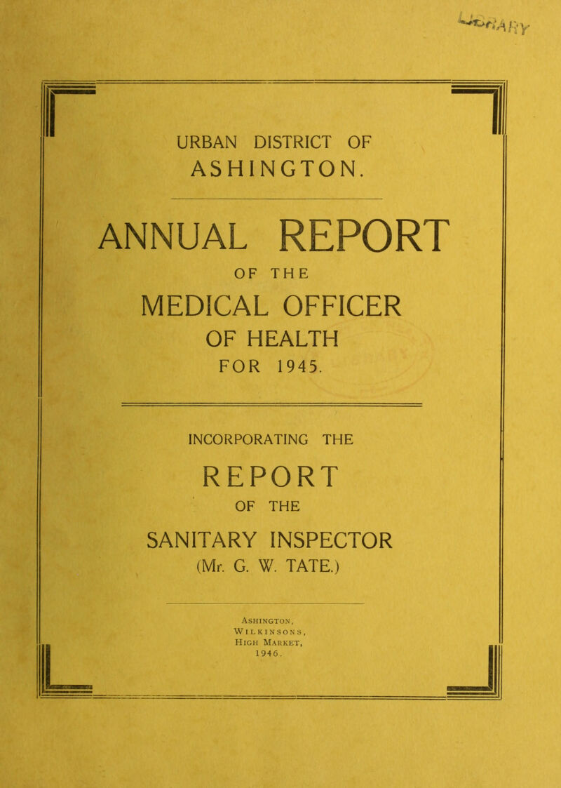 ****** ary URBAN DISTRICT OF ASHINGTON. ANNUAL REPORT OF THE MEDICAL OFFICER OF HEALTH FOR 1945. HI L INCORPORATING THE REPORT OF THE SANITARY INSPECTOR (Mr. G. W. TATE.) Ashington, Wilkinsons, High Market, 1946. J