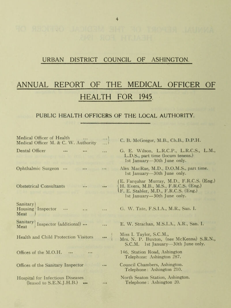 URBAN DISTRICT COUNCIL OF ASHINGTON. ANNUAL REPORT OF THE MEDICAL OFFICER OF HEALTH FOR 1945, PUBLIC HEALTH OFFICERS OF THE LOCAL AUTHORITY. Medical Officer of Health ... ...) Medical Officer M. & C. W. Authority ...) Dental Officer Ophthalmic Surgeon ••• Obstetrical Consultants Sanitary | Housing Inspector Meat I Inspector (additional) ••• Health and Child Protection Visitors Offices of the M.O.H. Offices of the Sanitary Inspector Hospital for Infectious Diseases (leased to S.E.N.J.H.B.) C. B. McGregor, M.B., Ch.B., D.P.H. G. E. Wilson, L.R.C.P., L.R.C.S., L.M., L.D.S., part time (locum tenens.) 1st January—30th June only. Alex MacRae, M.D., D.O.M.S., part time. 1st January—30th June only. (E. Farquhar Murray, M.D., F.R.C.S. (Eng.) - H. Evers, M.B., M.S., F.R.C.S. (Eng.) IF. E. Stabler, M.D., F.R.C.S. (Eng.) 1st January—30th June only. G. W. Tate, F.S.I.A., M.R., San. I. E. W. Strachan, M.S.I.A., A.R., San. I. Miss I. Taylor, S.C.M., Mrs. N. P. Buxton, (nee McKenna) S.R.N., S.C.M. 1st January—30th June only. 146, Station Road, Ashington Telephone: Ashington 287. Council Chambers, Ashington. Telephone: Ashington 210. North Seaton Station, Ashington. Telephone : Ashington 20.