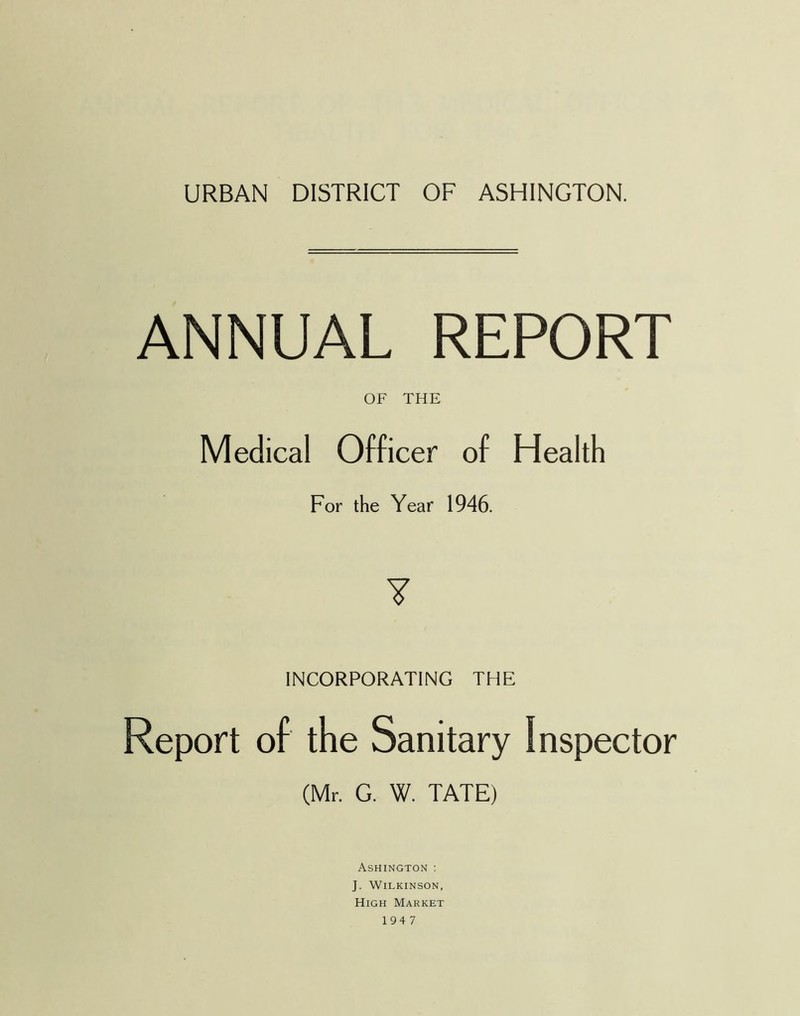 URBAN DISTRICT OF ASHINGTON. ANNUAL REPORT OF THE Medical Officer of Health For the Year 1946. ¥ INCORPORATING THE Report of the Sanitary Inspector (Mr. G. W. TATE) Ashington : J. Wilkinson, High Market