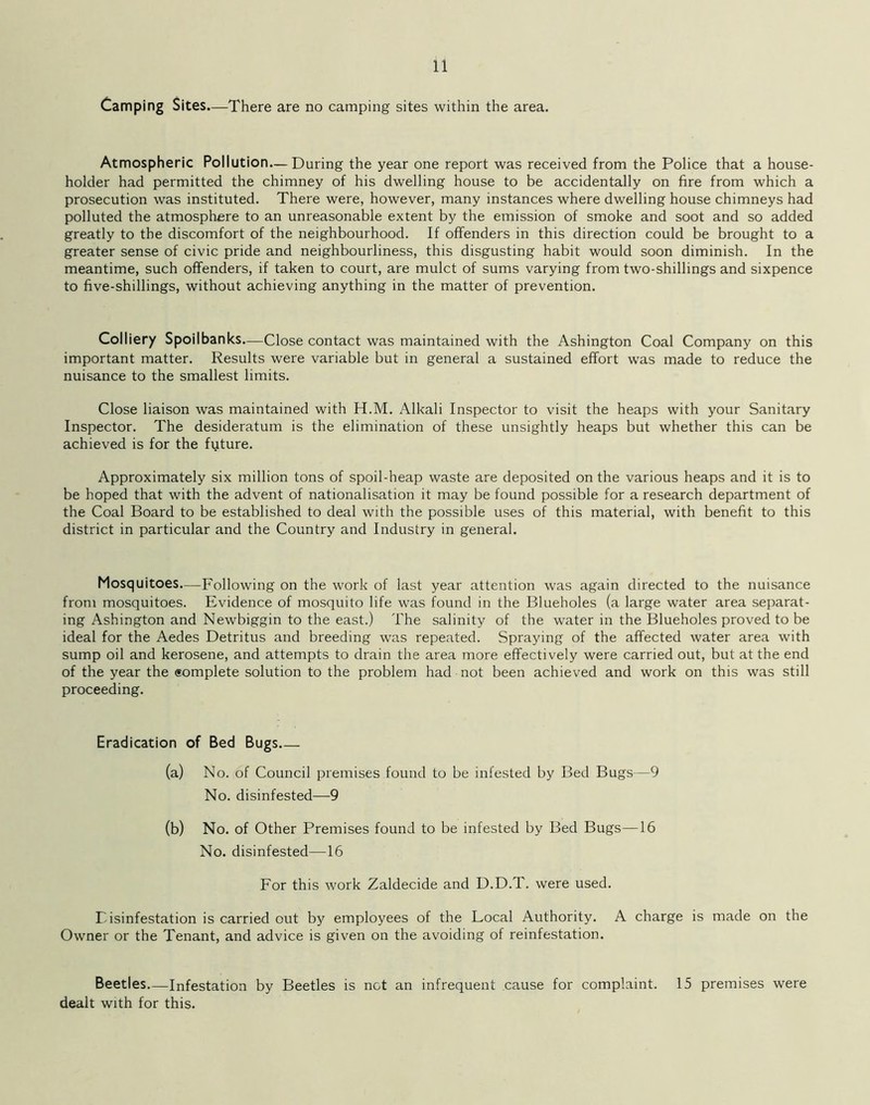 Camping Sites—There are no camping sites within the area. Atmospheric Pollution—During the year one report was received from the Police that a house- holder had permitted the chimney of his dwelling house to be accidentally on fire from which a prosecution was instituted. There were, however, many instances where dwelling house chimneys had polluted the atmosphere to an unreasonable extent by the emission of smoke and soot and so added greatly to the discomfort of the neighbourhood. If offenders in this direction could be brought to a greater sense of civic pride and neighbourliness, this disgusting habit would soon diminish. In the meantime, such offenders, if taken to court, are mulct of sums varying from two-shillings and sixpence to five-shillings, without achieving anything in the matter of prevention. Colliery Spoilbanks.—Close contact was maintained with the Ashington Coal Company on this important matter. Results were variable but in general a sustained effort wTas made to reduce the nuisance to the smallest limits. Close liaison was maintained with H.M. Alkali Inspector to visit the heaps with your Sanitary Inspector. The desideratum is the elimination of these unsightly heaps but whether this can be achieved is for the future. Approximately six million tons of spoil-heap waste are deposited on the various heaps and it is to be hoped that with the advent of nationalisation it may be found possible for a research department of the Coal Board to be established to deal with the possible uses of this material, with benefit to this district in particular and the Country and Industry in general. Mosquitoes.—Following on the work of last year attention was again directed to the nuisance from mosquitoes. Evidence of mosquito life w'as found in the Blueholes (a large water area separat- ing Ashington and Newbiggin to the east.) The salinity of the water in the Blueholes proved to be ideal for the Aedes Detritus and breeding was repeated. Spraying of the affected water area with sump oil and kerosene, and attempts to drain the area more effectively were carried out, but at the end of the year the <*omplete solution to the problem had not been achieved and work on this was still proceeding. Eradication of Bed Bugs (a) No. of Council premises found to be infested by Bed Bugs—9 No. disinfested—9 (b) No. of Other Premises found to be infested by Bed Bugs—16 No. disinfested—16 For this work Zaldecide and D.D.T. were used. Disinfestation is carried out by employees of the Local Authority. A charge is made on the Owner or the Tenant, and advice is given on the avoiding of reinfestation. Beetles—Infestation by Beetles is not an infrequent cause for complaint. 15 premises were dealt with for this.