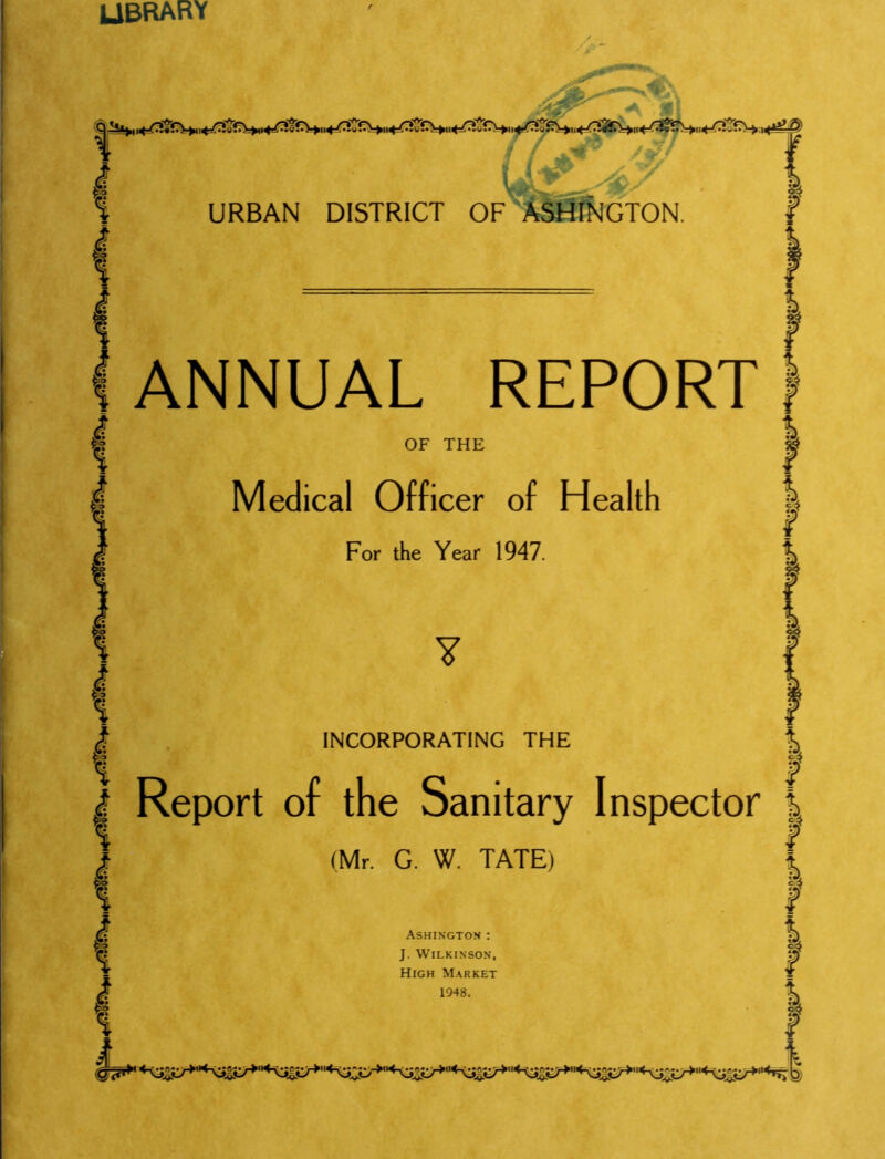 library <^H;, URBAN DISTRICT OF ASHINGTON. ? ANNUAL REPORT OF THE Medical Officer of Health For the Year 1947. I f I I Y 8? INCORPORATING THE % Report of the Sanitary Inspector | (Mr. G. W. TATE) Ashington : J. Wilkinson, High Market 1048. f I I I