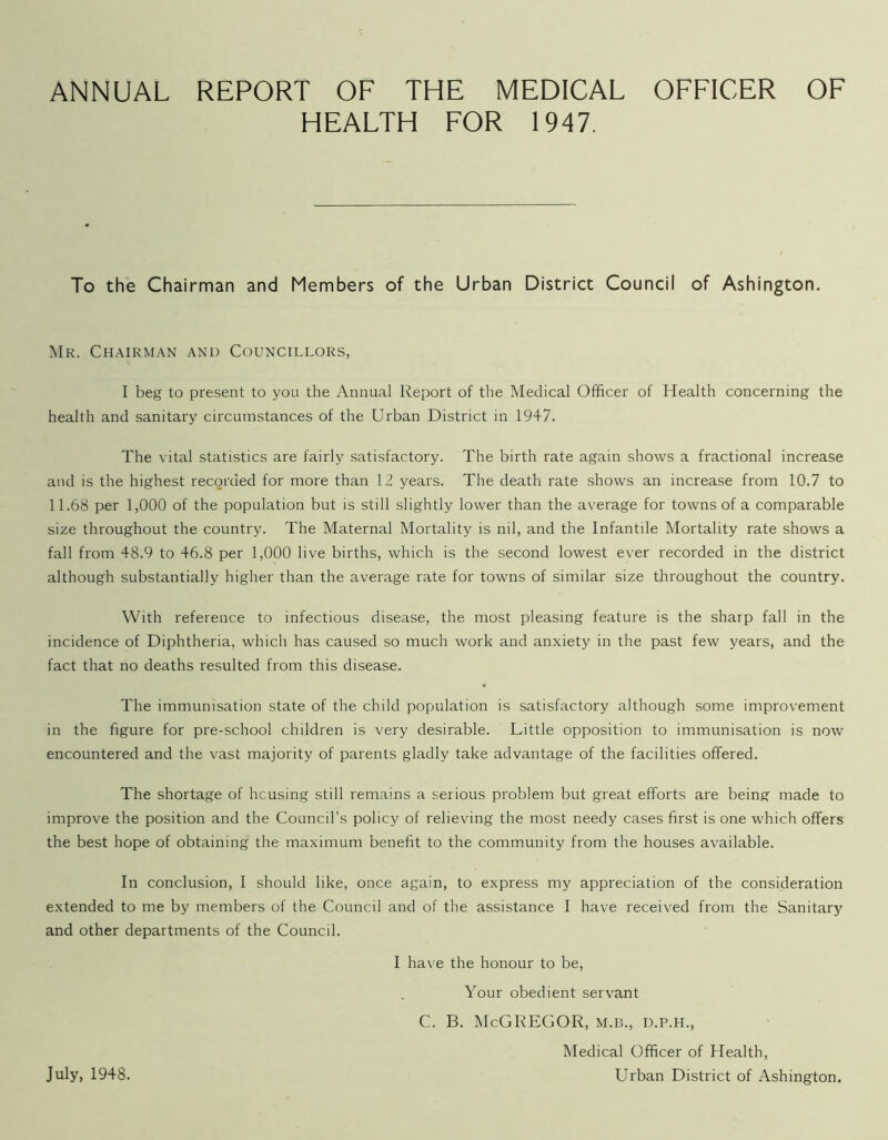 ANNUAL REPORT OF THE MEDICAL OFFICER OF HEALTH FOR 1947. To the Chairman and Members of the Urban District Council of Ashington. Mr. Chairman and Councillors, I beg to present to you the Annual Report of the Medical Officer of Health concerning the health and sanitary circumstances of the Urban District in 1947. The vital statistics are fairly satisfactory. The birth rate again shows a fractional increase and is the highest recorded for more than 12 years. The death rate shows an increase from 10.7 to 11.68 per 1,000 of the population but is still slightly lower than the average for towns of a comparable size throughout the country. The Maternal Mortality is nil, and the Infantile Mortality rate shows a fall from 48.9 to 46.8 per 1,000 live births, which is the second lowest ever recorded in the district although substantially higher than the average rate for towns of similar size throughout the country. With reference to infectious disease, the most pleasing feature is the sharp fall in the incidence of Diphtheria, which has caused so much work and anxiety in the past few years, and the fact that no deaths resulted from this disease. The immunisation state of the child population is satisfactory although some improvement in the figure for pre-school children is very desirable. Little opposition to immunisation is now encountered and the vast majority of parents gladly take advantage of the facilities offered. The shortage of housing still remains a serious problem but great efforts are being made to improve the position and the Council’s policy of relieving the most needy cases first is one which offers the best hope of obtaining the maximum benefit to the community from the houses available. In conclusion, I should like, once again, to express my appreciation of the consideration extended to me by members of the Council and of the assistance I have received from the Sanitary and other departments of the Council. I have the honour to be, Your obedient servant C. B. McGREGOR, M.B., D.P.H., Medical Officer of Health, Urban District of Ashington. July, 1948.