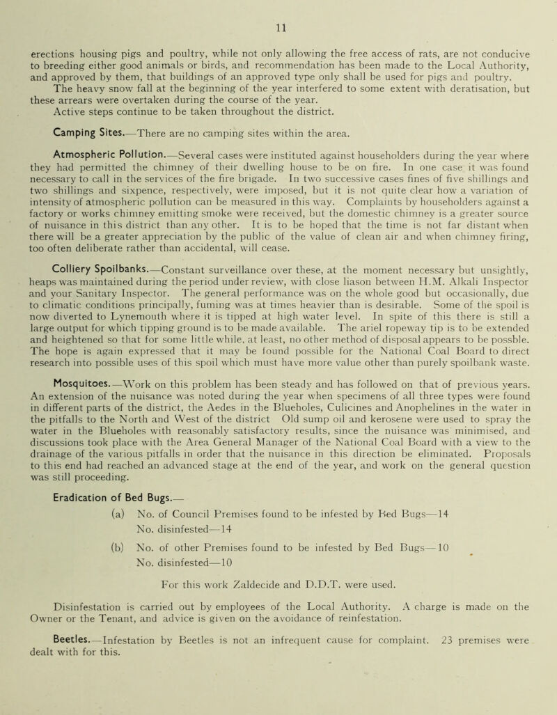 erections housing pigs and poultry, while not only allowing the free access of rats, are not conducive to breeding either good animals or birds, and recommendation has been made to the Local Authority, and approved by them, that buildings of an approved type only shall be used for pigs and poultry. The heavy snow fall at the beginning of the year interfered to some extent with deratisation, but these arrears were overtaken during the course of the year. Active steps continue to be taken throughout the district. Camping Sites—There are no camping sites within the area. Atmospheric Pollution..—Several cases were instituted against householders during the year where they had permitted the chimney of their dwelling house to be on fire. In one case it was found necessary to call in the services of the fire brigade. In two successive cases fines of five shillings and two shillings and sixpence, respectively, were imposed, but it is not quite clear how a variation of intensity of atmospheric pollution can be measured in this way. Complaints by householders against a factory or works chimney emitting smoke were received, but the domestic chimney is a greater source of nuisance in this district than any other. It is to be hoped that the time is not far distant when there will be a greater appreciation by the public of the value of clean air and when chimney firing, too often deliberate rather than accidental, will cease. Colliery Spoilbanks—Constant surveillance over these, at the moment necessary but unsightly, heaps was maintained during the period under review, with close liason between H.M. Alkali Inspector and your Sanitary Inspector. The general performance was on the whole good but occasionally, due to climatic conditions principally, fuming was at times heavier than is desirable. Some of the spoil is now diverted to Lynemouth where it is tipped at high w’ater level. In spite of this there is still a large output for which tipping ground is to be made available. The ariel ropeway tip is to be extended and heightened so that for some little while, at least, no other method of disposal appears to be possble. The hope is again expressed that it may be found possible for the National Coal Board to direct research into possible uses of this spoil which must have more value other than purely spoilbank waste. Mosquitoes—Work on this problem has been steady and has followed on that of previous years. An extension of the nuisance was noted during the year when specimens of all three types were found in different parts of the district, the Aedes in the Blueholes, Culicines and Anophelines in the water in the pitfalls to the North and West of the district Old sump oil and kerosene were used to spray the water in the Blueholes with reasonably satisfactory results, since the nuisance was minimised, and discussions took place with the Area General Manager of the National Coal Board with a view to the drainage of the various pitfalls in order that the nuisance in this direction be eliminated. Proposals to this end had reached an advanced stage at the end of the year, and work on the general question was still proceeding. Eradication of Bed Bugs (a) No. of Council Premises found to be infested by Bed Bugs—14 No. disinfested—14 (b) No. of other Premises found to be infested by Bed Bugs—10 No. disinfested—10 For this work Zaldecide and D.D.T. were used. Disinfestation is carried out by employees of the Local Authority. A charge is made on the Owner or the Tenant, and advice is given on the avoidance of reinfestation. Beetles—Infestation by Beetles is not an infrequent cause for complaint. 23 premises were dealt with for this.