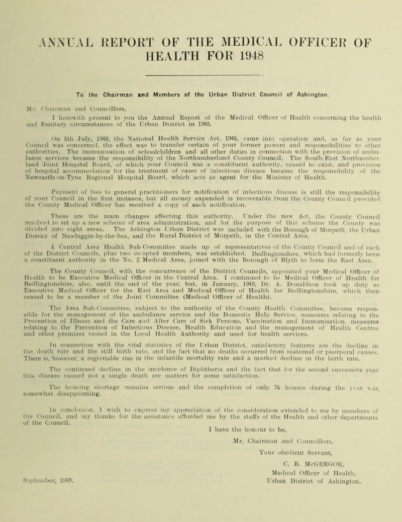 ANNUAL REPORT OF THE MEDICAL OFFICER OF HEALTH FOR 1948 To the Chairman and Members of the Urban District Council of Ashington. Air. Chairman and Councillors, 1 herewith present to you the Annual Report of the Medical Officer of Health concerning the health and Sanitary circumstances of the Urban District in 1948. On 5th July, 1948, the National Health Service Act, 1946, came into operation and, as far as your Council was concerned, the effect was to transfer certain of your former powers and responsibilities to other authorities. The immunisation of schoolchildren and all other duties in connection with the provision of ambu- lance services became the responsibility of the Northumberland County Council. The South-East Northumber- land Joint Hospital Board, of which your Council was a constituent authority, ceased to exist, and provision of hospital accommodation for the treatment of cases of infectious disease became the responsibility of the Newcastle-on-Tyne Regional Hospital Board, which acts as agent for the Minister of Health. Payment of fees to general practitioners for notification of infectious disease is still the responsibility of your Council in the first instance, but all money expended is recoverable from the County Council provided the County Medical Officer has received a copy of each notification. These are the main changes affecting this authority. Under the new Act, the County Council resolved to set up a new scheme of area administration, and for the purpose of this scheme the County was divided into eight areas. The Ashington Urban District was included with the Borough of Morpeth, the Urban District of Newbiggin-by-the-Sea, and the Rural District of Morpeth, in the Central Area. A Central Area Health Sub-Committee made up of representatives of the County Council and of each of the District Councils, plus two co opted members, was established. Bedlingtonshire, which had formerly been a constituent authority in the No. 2 Medical Area, joined with the Borough of Blyth to form the East Area. The County Council, with the concurrence of the District Councils, appointed your Medical Officer of Health to be Executive Medical Officer in the Central Area. I continued to be Medical Officer of Health for Bedlingtonshire, also, until the end of the year, but, in January, 1949, Dr. A. Donaldson took up duty as Executive Medical Officer for the East Area and Medical Officer of Health for Bedlingtonshire, which then ceased to be a member of the Joint Committee (Medical Officer of Health). The Area Sub-Committee, subject to the authority of the County Health Committee, became respon- sible for the management of the ambulance service and the Domestic Help Service, measures relating to the Prevention of Illness and the Care and After Care of Sick Persons, Vaccination and Immunisation, measures relating to the Prevention of Infectious Disease. Health Education and the management of Health Centres and other premises vested in the Local Health Authority and used for health services. In connection with the vital statistics of the Urban District, satisfactory features are the decline in the death rate and the still birth rate, and the fact that no deaths occurred from maternal or puerperal causes. There is, however, a regrettable rise in the infantile mortality rate and a marked decline in the birth rate. The continued decline in the incidence of Diphtheria and the fact that for the second successive year this disease caused not a single death are matters for some satisfaction. The housing shortage remains serious and the completion of only 76 houses during the year v. as somewhat disappointing. In conclusion. I wish to express my appreciation of the consideration extended to me by members of the Council, and my thanks for the assistance afforded me by the staffs of the Health and other departments of the Council. I have the honour to be, Mr. Chairman and Councillors, Your obedient Servant, c. b. McGregor, Medical Officer of Health, Urban District of Ashington. September, 1949.