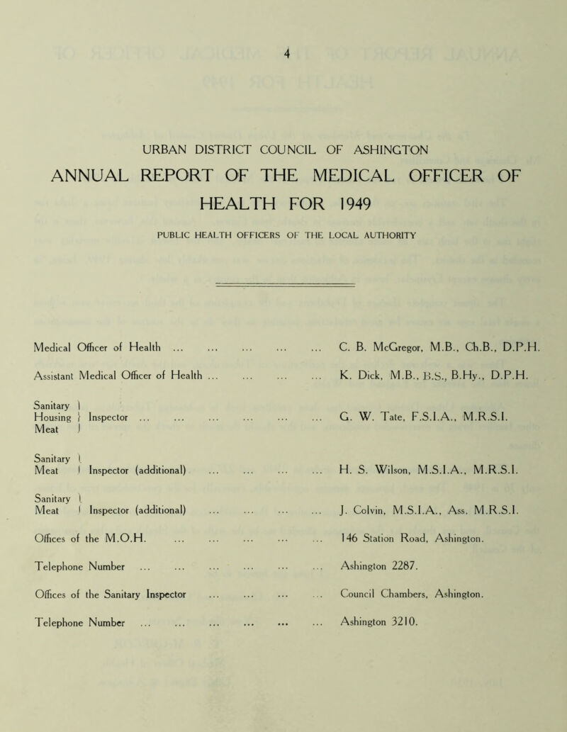 URBAN DISTRICT COUNCIL OF ASHINGTON ANNUAL REPORT OF THE MEDICAL OFFICER OF HEALTH FOR 1949 PUBLIC HEALTH OFFICERS OF THE LOCAL AUTHORITY Medical Officer of Health Assistant Medical Officer of Health ... Sanitary I Housing I Inspector ... Meat J Sanitary f Meat I Inspector (additional) Sanitary l Meat I Inspector (additional) Offices of the M.O.H. Telephone Number Offices of the Sanitary Inspector Telephone Number C. B. McGregor. M.B., Ch.B., D.P.H K. Dick, M.B., B.S., B.Hy., D.P.H. G. W. Tate, F.S.I.A., M.R.S.I. H. S. Wilson, M.S.I.A., M.R.S.I. J. Colvin, M.S.I.A., Ass. M.R.S.I. 146 Station Road, Ashington. Ashington 2287. Council Chambers, Ashington. Ashington 3210.