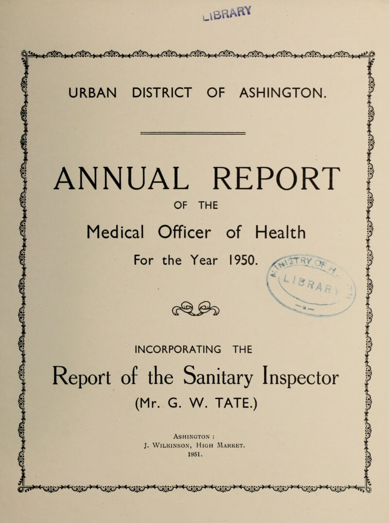 I URBAN DISTRICT OF ASHINGTON. 1 i % % « 8 I % S i ANNUAL REPORT OF THE Medical Officer of Health For the Year 1950. / Ry 'V INCORPORATING THE Report of the Sanitary Inspector (Mr. G. W. TATE.) Ashington : J. Wilkinson, High Market. 1951. I ) ) } I | I ! | f I I I F I | I F I F