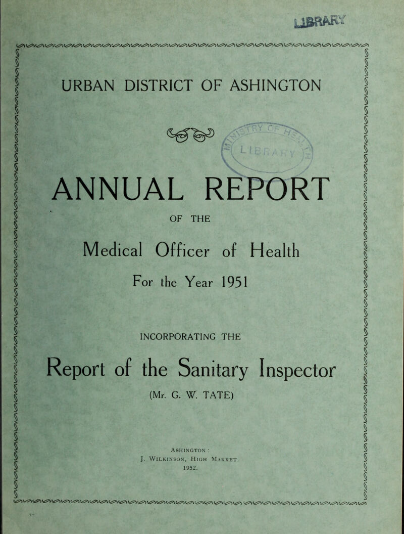 ««=?=*) <^5^ C«S^> '*^^1 Ct£=^ <^S=^ C.i^l '^^*) C.^’l t<^»> yfflBAK* t<^ (^ <^ (^ !^ (<^ <^ <<^ ««^ <^ <^ <<^ <«^'^ v^> URBAN DISTRICT OF ASHINGTON l{ L I '(_'. { ,;. ' ) ANNUAL REPORT OF THE Medical Officer of Health For the Year 1951 INCORPORATING THE Report of the Sanitary Inspector (Mr. G. W. TATE) Ashington : J. Wilkinson, High Market. 1952. <~ '^5=*) '^S^l (^^*, LiS*) '.iS^ LiS1*! Li==^ L^T