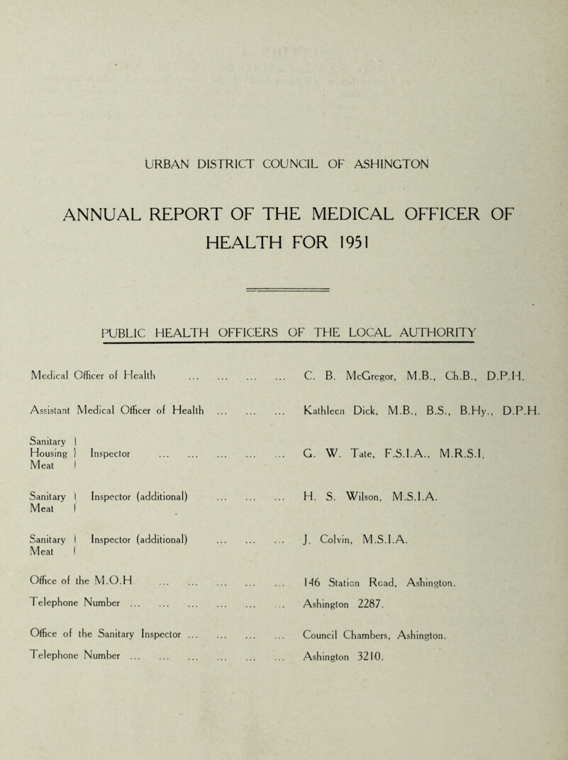ANNUAL REPORT OF THE MEDICAL OFFICER OF HEALTH FOR 1951 PUBLIC HEALTH OFFICERS OF THE LOCAL AUTHORITY Medical Officer of Health C. B. McGregor, M.B., Ch.B., D.P.LI. Assistant Medical Officer of Health Kathleen Dick, M.B., B.S., B.Hy., D.P.H Sanitary Housing Meat 1 1 Inspector j . ... G. W. Tate, F.S.I.A., M.R.S.I. Sanitary Meat 1 Inspector (additional) J . ... H. S. Wilson. M.S.I.A. Sanitary Meat I Inspector (additional) f J. Colvin, M.S.I.A. Office of the M.O.H M6 Station Read, Ashington. Telephone Number Ashington 2287. Office of the Sanitary Inspector Council Chambers, Ashington. Telephone Number Ashington 3210.