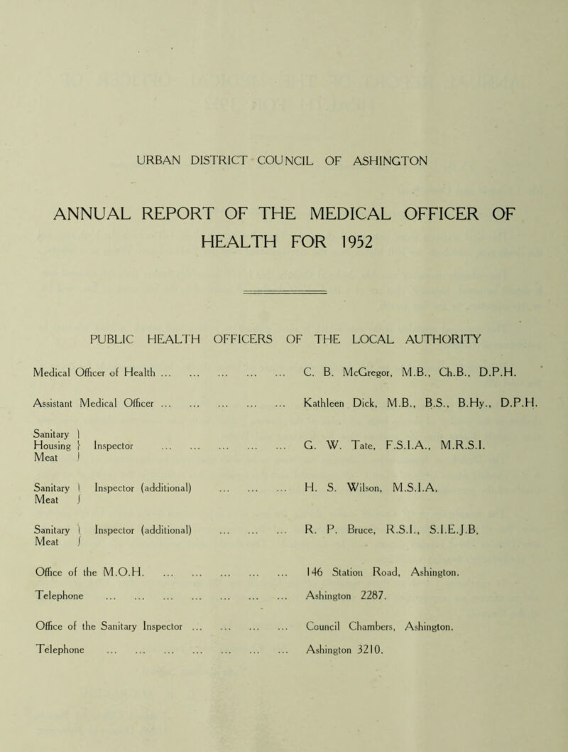ANNUAL REPORT OF THE MEDICAL OFFICER OF HEALTH FOR 1952 PUBLIC HEALTH OFFICERS Medical Officer of Health Assistant Medical Officer Sanitary 1 Housing 1 \ Inspector Meat 1 Sanitary 1 Inspector (additional) Meat 1 Sanitary 1 Inspector (additional) Meat f Office of the M.O.H Telephone Office of the Sanitary Inspector Telephone OF THE LOCAL AUTHORITY C. B. McGregor, M.B., Ch.B., D.P.H. Kathleen Dick, M.B. , B.S., B.Hy. G. W. Tate, F.S.I .A.. M.R.S.I. H. S. Wilson, M.S i.I.A. R. P. Bruce, R.S.I ., S.I.E.J.B. 146 Station Road, Ashington. Ashington 2287. Council Chambers, Ashington. Ashington 3210.