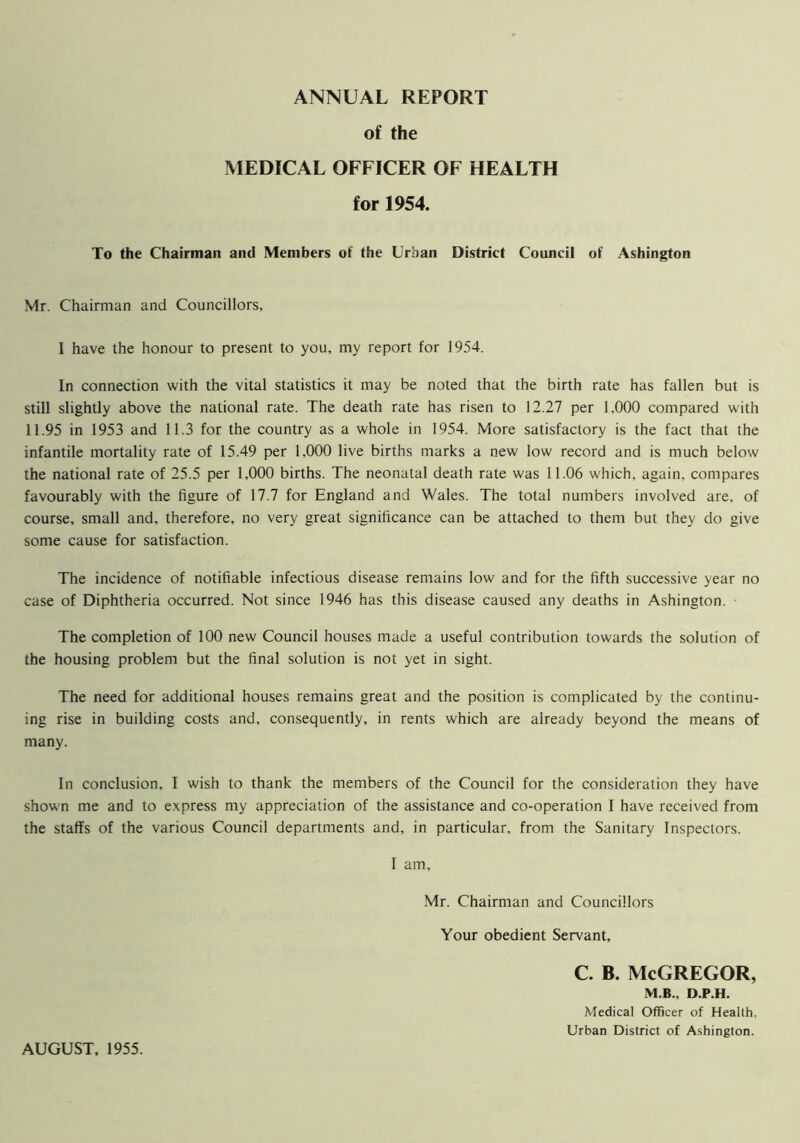 ANNUAL REPORT of the MEDICAL OFFICER OF HEALTH for 1954. To the Chairman and Members of the Urban District Council of Ashington Mr. Chairman and Councillors, I have the honour to present to you, my report for 1954. In connection with the vital statistics it may be noted that the birth rate has fallen but is still slightly above the national rate. The death rate has risen to 12.27 per 1,000 compared with 11.95 in 1953 and 11.3 for the country as a whole in 1954. More satisfactory is the fact that the infantile mortality rate of 15.49 per 1,000 live births marks a new low record and is much below the national rate of 25.5 per 1,000 births. The neonatal death rate was 11.06 which, again, compares favourably with the figure of 17.7 for England and Wales. The total numbers involved are, of course, small and, therefore, no very great significance can be attached to them but they do give some cause for satisfaction. The incidence of notifiable infectious disease remains low and for the fifth successive year no case of Diphtheria occurred. Not since 1946 has this disease caused any deaths in Ashington. The completion of 100 new Council houses made a useful contribution towards the solution of the housing problem but the final solution is not yet in sight. The need for additional houses remains great and the position is complicated by the continu- ing rise in building costs and, consequently, in rents which are already beyond the means of many. In conclusion, I wish to thank the members of the Council for the consideration they have shown me and to express my appreciation of the assistance and co-operation I have received from the staflfs of the various Council departments and, in particular, from the Sanitary Inspectors. I am, Mr. Chairman and Councillors Your obedient Servant, C. B. McGREGOR, M.B.. D.P.H. Medical Officer of Health, Urban District of Ashington. AUGUST, 1955.