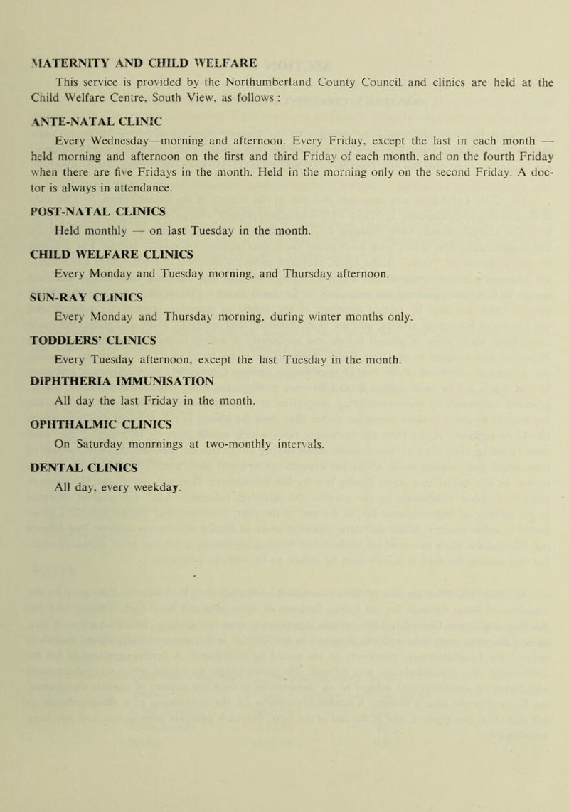 MATERNITY AND CHILD WELFARE This service is provided by the Northumberland County Council and clinics are held at the Child Welfare Centre, South View, as follows : ANTE-NATAL CLINIC Every Wednesday—morning and afternoon. Every Friday, except the last in each month — held morning and afternoon on the first and third Friday of each month, and on the fourth Friday when there are five Fridays in the month. Held in the morning only on the second Friday. A doc- tor is always in attendance. POST-NATAL CLINICS Held monthly — on last Tuesday in the month. CHILD WELFARE CLINICS Every Monday and Tuesday morning, and Thursday afternoon. SUN-RAY CLINICS Every Monday and Thursday morning, during winter months only. TODDLERS’ CLINICS Every Tuesday afternoon, except the last Tuesday in the month. DIPHTHERIA IMMUNISATION All day the last Friday in the month. OPHTHALMIC CLINICS On Saturday monrnings at two-monthly intervals. DENTAL CLINICS All day, every weekday.