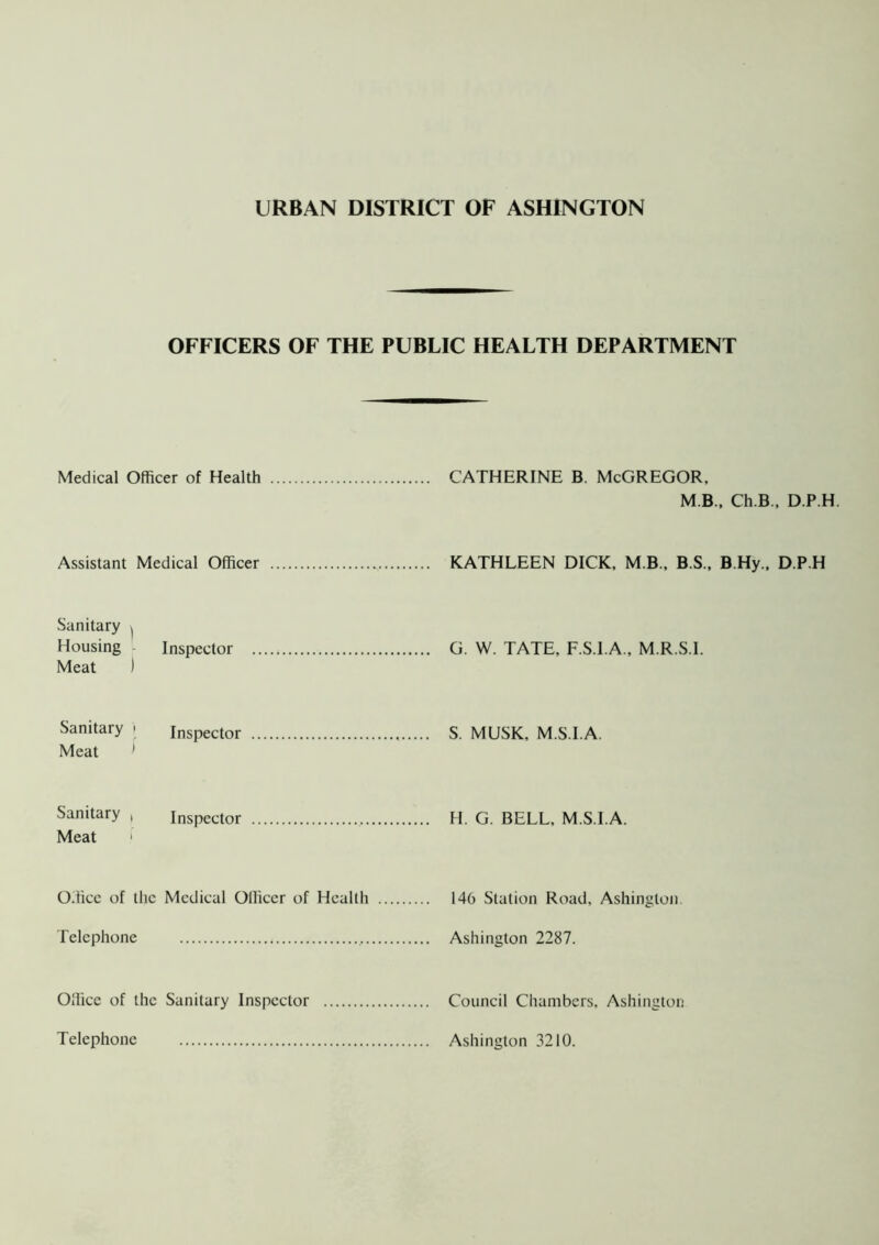 OFFICERS OF THE PUBLIC HEALTH DEPARTMENT Medical Officer of Health CATHERINE B. McGREGOR, M B., Ch.B., D.P.H. Assistant Medical Officer KATHLEEN DICK, M.B., B.S., B.Hy., D.P.H Sanitary ( Housing - Inspector G. W. TATE, F.S.I.A., M.R.S.I. Meat ) Sanitary • inspector S. MUSK. M.S.I.A. Meat 1 Sanitary , Inspector H. G. BELL, M.S.I.A. Meat 1 Office of the Medical Officer of Health 146 Station Road, Ashington. Telephone Ashington 2287. Office of the Sanitary Inspector Telephone Council Chambers, Ashington Ashington 3210.