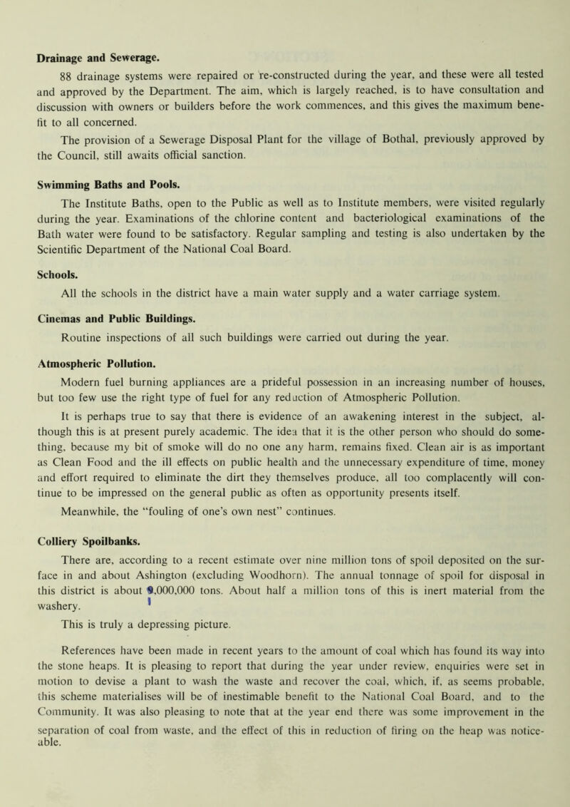Drainage and Sewerage. 88 drainage systems were repaired or re-constructed during the year, and these were all tested and approved by the Department. The aim, which is largely reached, is to have consultation and discussion with owners or builders before the work commences, and this gives the maximum bene- fit to all concerned. The provision of a Sewerage Disposal Plant for the village of Bothal, previously approved by the Council, still awaits official sanction. Swimming Baths and Pools. The Institute Baths, open to the Public as well as to Institute members, were visited regularly during the year. Examinations of the chlorine content and bacteriological examinations of the Bath water were found to be satisfactory. Regular sampling and testing is also undertaken by the Scientific Department of the National Coal Board. Schools. All the schools in the district have a main water supply and a water carriage system. Cinemas and Public Buildings. Routine inspections of all such buildings were carried out during the year. Atmospheric Pollution. Modern fuel burning appliances are a prideful possession in an increasing number of houses, but too few use the right type of fuel for any reduction of Atmospheric Pollution. It is perhaps true to say that there is evidence of an awakening interest in the subject, al- though this is at present purely academic. The idea that it is the other person who should do some- thing, because my bit of smoke will do no one any harm, remains fixed. Clean air is as important as Clean Food and the ill effects on public health and the unnecessary expenditure of time, money and effort required to eliminate the dirt they themselves produce, all too complacently will con- tinue to be impressed on the general public as often as opportunity presents itself. Meanwhile, the “fouling of one’s own nest” continues. Colliery Spoilbanks. There are, according to a recent estimate over nine million tons of spoil deposited on the sur- face in and about Ashington (excluding Woodhorn). The annual tonnage of spoil for disposal in this district is about 9,000,000 tons. About half a million tons of this is inert material from the washery. * This is truly a depressing picture. References have been made in recent years to the amount of coal which has found its way into the stone heaps. It is pleasing to report that during the year under review, enquiries were set in motion to devise a plant to wash the waste and recover the coal, which, if, as seems probable, this scheme materialises will be of inestimable benefit to the National Coal Board, and to the Community. It was also pleasing to note that at the year end there was some improvement in the separation of coal from waste, and the effect of this in reduction of firing on the heap was notice- able.