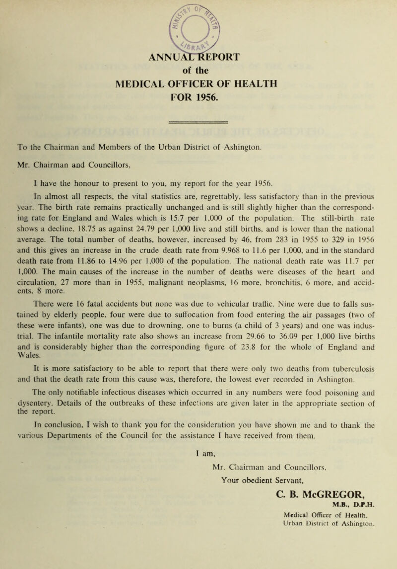 ANNUAlTtfEPORT of the MEDICAL OFFICER OF HEALTH FOR 1956. To the Chairman and Members of the Urban District of Ashington. Mr. Chairman and Councillors, I have the honour to present to you, my report for the year 1956. In almost all respects, the vital statistics are, regrettably, less satisfactory than in the previous year. The birth rate remains practically unchanged and is still slightly higher than the correspond- ing rate for England and Wales which is 15.7 per 1,000 of the population. The still-birth rate shows a decline, 18.75 as against 24.79 per 1,000 live and still births, and is lower than the national average. The total number of deaths, however, increased by 46, from 283 in 1955 to 329 in 1956 and this gives an increase in the crude death rate from 9.968 to 11.6 per 1,000, and in the standard death rate from 11.86 to 14.96 per 1,000 of the population. The national death rate was 11.7 per 1,000. The main causes of the increase in the number of deaths were diseases of the heart and circulation, 27 more than in 1955, malignant neoplasms, 16 more, bronchitis, 6 more, and accid- ents, 8 more. There were 16 fatal accidents but none was due to vehicular traffic. Nine were due to falls sus- tained by elderly people, four were due to suffocation from food entering the air passages (two of these were infants), one was due to drowning, one to burns (a child of 3 years) and one was indus- trial. The infantile mortality rate also shows an increase from 29.66 to 36.09 per 1,000 live births and is considerably higher than the corresponding figure of 23.8 for the whole of England and Wales. It is more satisfactory to be able to report that there were only two deaths from tuberculosis and that the death rate from this cause was, therefore, the lowest ever recorded in Ashington. The only notifiable infectious diseases which occurred in any numbers were food poisoning and dysentery. Details of the outbreaks of these infections are given later in the appropriate section of the report. In conclusion, I wish to thank you for the consideration you have shown me and to thank the various Departments of the Council for the assistance I have received from them. I am, Mr. Chairman and Councillors. Your obedient Servant, c. b. McGregor, M.B., D.P.H. Medical Officer of Health, Urban District of Ashington.