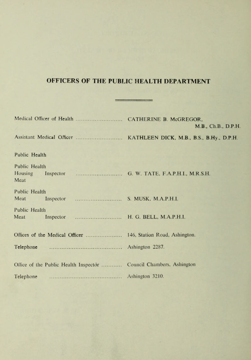 OFFICERS OF THE PUBLIC HEALTH DEPARTMENT Medical Officer of Health CATHERINE B. McGREGOR, M B.. Ch.B., D.P.H. Assistant Medical Officer KATHLEEN DICK, M B , B.S., B.Hy., D.P.H Public Health Public Health Housing Inspector Meat G. W. TATE, F.A.P.H.I., M.R.S.H. Public Health Meat Inspector S. MUSK, M.A.P.H.I. Public Health Meat Inspector H. G. BELL, M.A.P.H.I. Offices of the Medical Officer 146, Station Road, Ashington. Telephone Ashington 2287. Ollice of the Public Health Inspector Telephone Council Chambers, Ashington Ashington 3210.