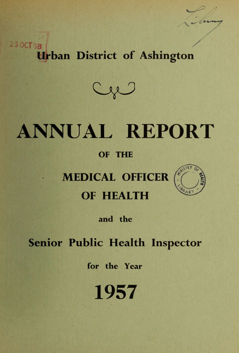 -5OCT58 j ^ Urban District of Ashington 0,0 ANNUAL REPORT OF THE MEDICAL OFFICER OF HEALTH and the Senior Public Health Inspector for the Year 1957