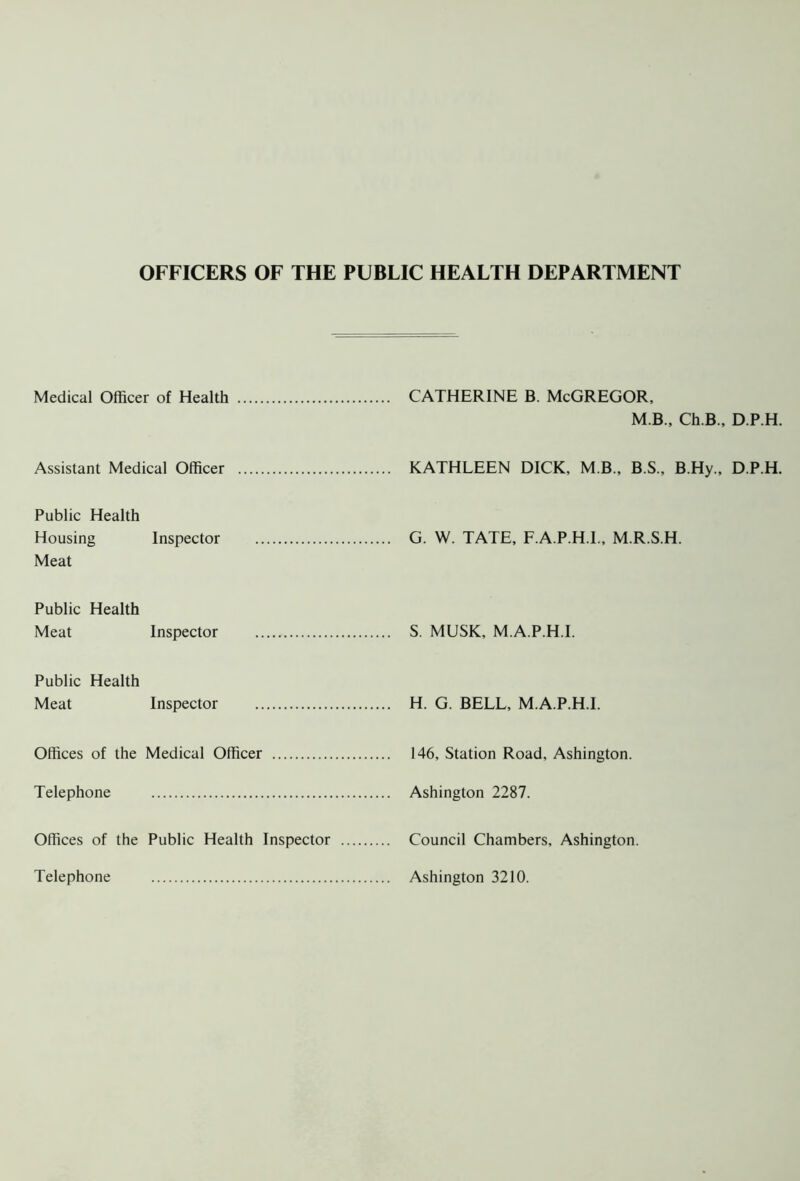 OFFICERS OF THE PUBLIC HEALTH DEPARTMENT Medical Officer of Health CATHERINE B. McGREGOR, M.B., Ch.B., D.P.H. Assistant Medical Officer KATHLEEN DICK, M B., B.S., B.Hy., D.P.H. Public Health Housing Inspector Meat G. W. TATE, F.A.P.H.I., M.R.S.H. Public Health Meat Inspector S. MUSK, M.A.P.H.I. Public Health Meat Inspector H. G. BELL, M.A.P.H.I. Offices of the Medical Officer 146, Station Road, Ashington. Telephone Ashington 2287. Offices of the Public Health Inspector Telephone Council Chambers, Ashington. Ashington 3210.