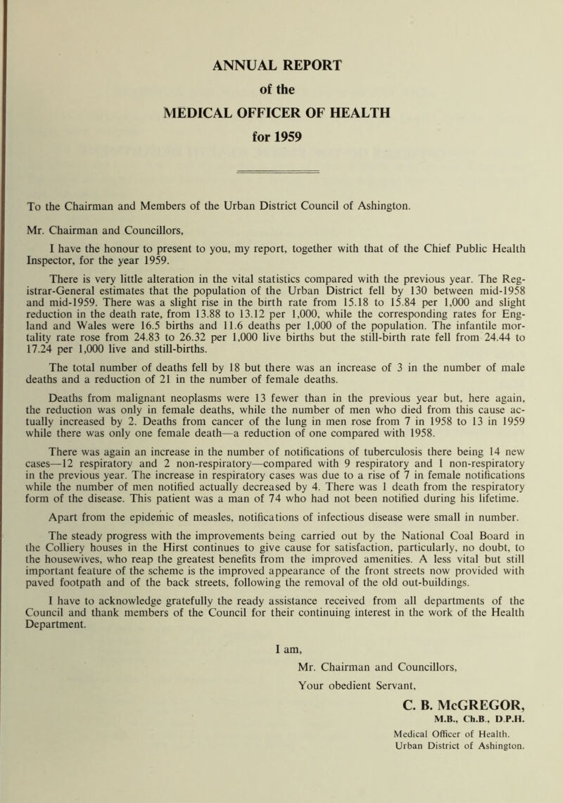 ANNUAL REPORT of the MEDICAL OFFICER OF HEALTH for 1959 To the Chairman and Members of the Urban District Council of Ashington. Mr. Chairman and Councillors, I have the honour to present to you, my report, together with that of the Chief Public Health Inspector, for the year 1959. There is very little alteration in the vital statistics compared with the previous year. The Reg- istrar-General estimates that the population of the Urban District fell by 130 between mid-1958 and mid-1959. There was a slight rise in the birth rate from 15.18 to 15.84 per 1,000 and slight reduction in the death rate, from 13.88 to 13.12 per 1,000, while the corresponding rates for Eng- land and Wales were 16.5 births and 11.6 deaths per 1,000 of the population. The infantile mor- tality rate rose from 24.83 to 26.32 per 1,000 live births but the still-birth rate fell from 24.44 to 17.24 per 1,000 live and still-births. The total number of deaths fell by 18 but there was an increase of 3 in the number of male deaths and a reduction of 21 in the number of female deaths. Deaths from malignant neoplasms were 13 fewer than in the previous year but, here again, the reduction was only in female deaths, while the number of men who died from this cause ac- tually increased by 2. Deaths from cancer of the lung in men rose from 7 in 1958 to 13 in 1959 while there was only one female death—a reduction of one compared with 1958. There was again an increase in the number of notifications of tuberculosis there being 14 new cases—12 respiratory and 2 non-respiratory—compared with 9 respiratory and 1 non-respiratory in the previous year. The increase in respiratory cases was due to a rise of 7 in female notifications while the number of men notified actually decreased by 4. There was 1 death from the respiratory form of the disease. This patient was a man of 74 who had not been notified during his lifetime. Apart from the epidemic of measles, notifications of infectious disease were small in number. The steady progress with the improvements being carried out by the National Coal Board in the Colliery houses in the Hirst continues to give cause for satisfaction, particularly, no doubt, to the housewives, who reap the greatest benefits from the improved amenities. A less vital but still important feature of the scheme is the improved appearance of the front streets now provided with paved footpath and of the back streets, following the removal of the old out-buildings. I have to acknowledge gratefully the ready assistance received from all departments of the Council and thank members of the Council for their continuing interest in the work of the Health Department. I am, Mr. Chairman and Councillors, Your obedient Servant, C. B. McGREGOR, M.B., Ch.B , D P.H. Medical Officer of Health. Urban District of Ashington.