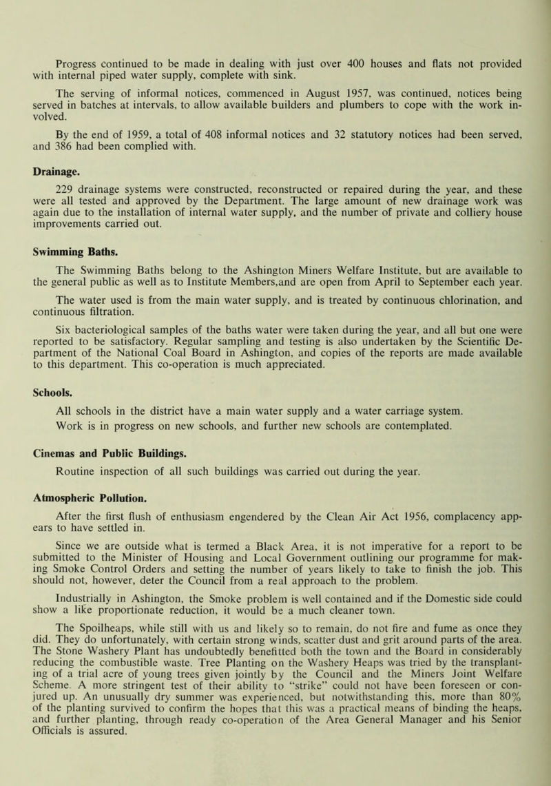 with internal piped water supply, complete with sink. The serving of informal notices, commenced in August 1957, was continued, notices being served in batches at intervals, to allow available builders and plumbers to cope with the work in- volved. By the end of 1959, a total of 408 informal notices and 32 statutory notices had been served, and 386 had been complied with. Drainage. 229 drainage systems were constructed, reconstructed or repaired during the year, and these were all tested and approved by the Department. The large amount of new drainage work was again due to the installation of internal water supply, and the number of private and colliery house improvements carried out. Swimming Baths. The Swimming Baths belong to the Ashington Miners Welfare Institute, but are available to the general public as well as to Institute Members,and are open from April to September each year. The water used is from the main water supply, and is treated by continuous chlorination, and continuous filtration. Six bacteriological samples of the baths water were taken during the year, and all but one were reported to be satisfactory. Regular sampling and testing is also undertaken by the Scientific De- partment of the National Coal Board in Ashington, and copies of the reports are made available to this department. This co-operation is much appreciated. Schools. All schools in the district have a main water supply and a water carriage system. Work is in progress on new schools, and further new schools are contemplated. Cinemas and Public Buildings. Routine inspection of all such buildings was carried out during the year. Atmospheric Pollution. After the first flush of enthusiasm engendered by the Clean Air Act 1956, complacency app- ears to have settled in. Since we are outside what is termed a Black Area, it is not imperative for a report to be submitted to the Minister of Housing and Local Government outlining our programme for mak- ing Smoke Control Orders and setting the number of years likely to take to finish the job. This should not, however, deter the Council from a real approach to the problem. Industrially in Ashington, the Smoke problem is well contained and if the Domestic side could show a like proportionate reduction, it would be a much cleaner town. The Spoilheaps, while still with us and likely so to remain, do not fire and fume as once they did. They do unfortunately, with certain strong winds, scatter dust and grit around parts of the area. The Stone Washery Plant has undoubtedly benefitted both the town and the Board in considerably reducing the combustible waste. Tree Planting on the Washery Heaps was tried by the transplant- ing of a trial acre of young trees given jointly by the Council and the Miners Joint Welfare Scheme. A more stringent test of their ability to “strike” could not have been foreseen or con- jured up. An unusually dry summer was experienced, but notwithstanding this, more than 80% of the planting survived to confirm the hopes that this was a practical means of binding the heaps, and further planting, through ready co-operation of the Area General Manager and his Senior Officials is assured.