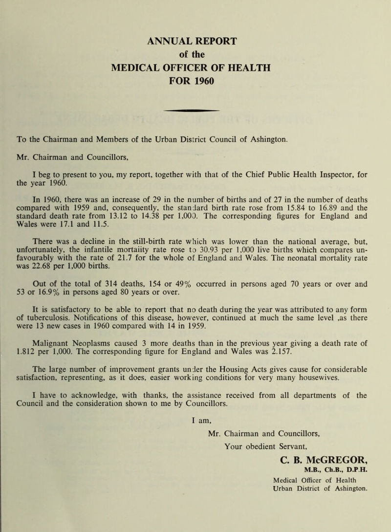 ANNUAL REPORT of the MEDICAL OFFICER OF HEALTH FOR 1960 To the Chairman and Members of the Urban District Council of Ashington. Mr. Chairman and Councillors, I beg to present to you, my report, together with that of the Chief Public Health Inspector, for the year 1960. In 1960, there was an increase of 29 in the number of births and of 27 in the number of deaths compared with 1959 and, consequently, the standard birth rate rose from 15.84 to 16.89 and the standard death rate from 13.12 to 14.38 per 1,000. The corresponding figures for England and Wales were 17.1 and 11.5. There was a decline in the still-birth rate which was lower than the national average, but, unfortunately, the infantile mortality rate rose to 30.93 per 1,000 live births which compares un- favourably with the rate of 21.7 for the whole of England and Wales. The neonatal mortality rate was 22.68 per 1,000 births. Out of the total of 314 deaths, 154 or 49% occurred in persons aged 70 years or over and 53 or 16.9% in persons aged 80 years or over. It is satisfactory to be able to report that no death during the year was attributed to any form of tuberculosis. Notifications of this disease, however, continued at much the same level ,as there were 13 new cases in 1960 compared with 14 in 1959. Malignant Neoplasms caused 3 more deaths than in the previous year giving a death rate of 1.812 per 1,000. The corresponding figure for England and Wales was 2.157. The large number of improvement grants under the Housing Acts gives cause for considerable satisfaction, representing, as it does, easier working conditions for very many housewives. I have to acknowledge, with thanks, the assistance received from all departments of the Council and the consideration shown to me by Councillors. I am, Mr. Chairman and Councillors, Your obedient Servant, c. b. McGregor, M.B., Ch.B., D.P.H, Medical Officer of Health Urban District of Ashington.