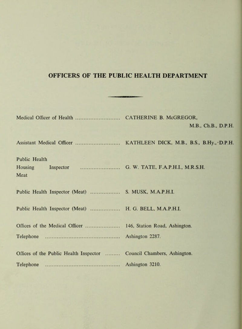 OFFICERS OF THE PUBLIC HEALTH DEPARTMENT Medical Officer of Health CATHERINE B. McGREGOR, M B., Ch.B., D.P.H. Assistant Medical Officer KATHLEEN DICK, MB., B.S., B.Hy., • D.P.H. Public Health Housing Inspector Meat G. W. TATE, F.A.P.H.I., M.R.S.H. Public Health Inspector (Meat) .... S. MUSK, M.A.P.H.I. Public Health Inspector (Meat) .... H. G. BELL, M.A.P.H.I. Offices of the Medical Officer 146, Station Road, Ashington. Telephone Offices of the Public Health Inspector Telephone Council Chambers, Ashington. Ashington 3210.