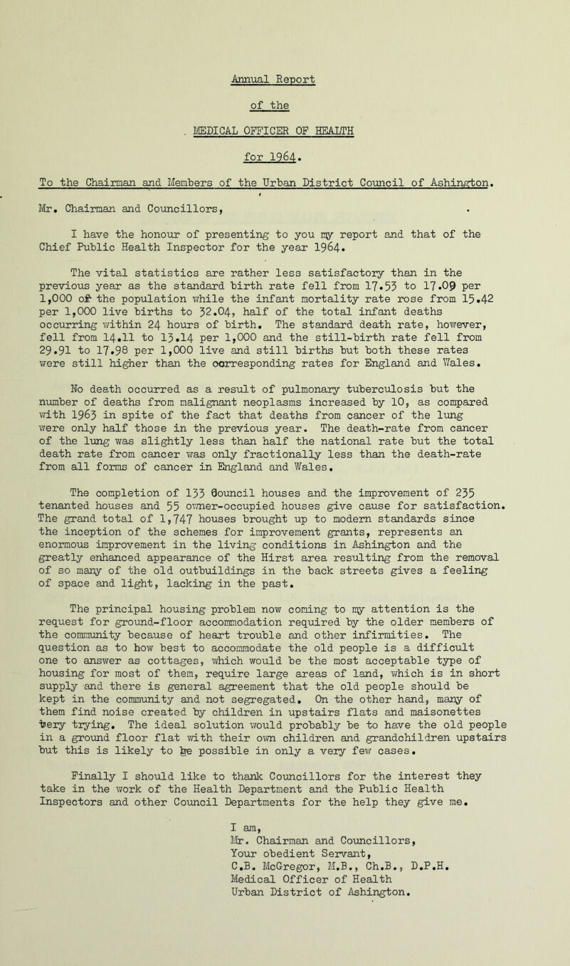 Annual Report of the . MEDICAL OFFICER OF HEALTH for 1964« To the Chairman and Members of the Urban District Council of Ashingrton. 4 Mr, Chairman and Councillors, I have the honour of presenting to you my report and that of the Chief Public Health Inspector for the year 1964* The vital statistics are rather less satisfactory than in the previous year as the standard birth rate fell from 17*53 to 17*09 per 1,000 of- the population while the infant mortality rate rose from 15*42 per 1,000 live births to 32.04, half of the total infant deaths occurring within 24 hours of birth. The standard death rate, however, fell from 14*11 to 13*14 per 1,000 and the still-birth rate fell from 29.91 to 17*98 per 1,000 live and still births but both these rates were still higher than the corresponding rates for England and Wales. No death occurred as a result of pulmonary tuberculosis but the number of deaths from malignant neoplasms increased by 10, as compared with 1983 in spite of the fact that deaths from cancer of the lung were only half those in the previous year. The death-rate from cancer of the lung was slightly less than half the national rate but the total death rate from cancer was only fractionally less than the death-rate from all forms of cancer in England and Wales. The completion of 133 Qouncil houses and the improvement of 235 tenanted houses and 55 owner-occupied houses give cause for satisfaction. The grand total of 1,747 houses brought up to modern standards since the inception of the schemes for improvement grants, represents an enormous improvement in the living conditions in Ashington and the greatly enhanced appearance of the Hirst area resulting from the removal of so many of the old outbuildings in the back streets gives a feeling of space and light, lacking in the past. The principal housing problem now coming to my attention is the request for ground-floor accommodation required by the older members of the community because of heart trouble and other infirmities. The question as to how best to accommodate the old people is a difficult one to answer as cottages, which would be the most acceptable type of housing for most of them, require large areas of land, which is in short supply and there is general agreement that the old people should be kept in the community and not segregated. On the other hand, many of them find noise created by children in upstairs flats and maisonettes bery trying. The ideal solution would probably be to have the old people in a ground floor flat with their own children and grandchildren upstairs but this is likely to ^e possible in only a very few cases. Finally I should like to thank Councillors for the interest they take in the work of the Health Department and the Public Health Inspectors and other Council Departments for the help they give me. I am, Mr. Chairman and Councillors, Your obedient Servant, C.B. McGregor, M.B., Ch.B., D.P.H. Medical Officer of Health Urban District of Ashington.