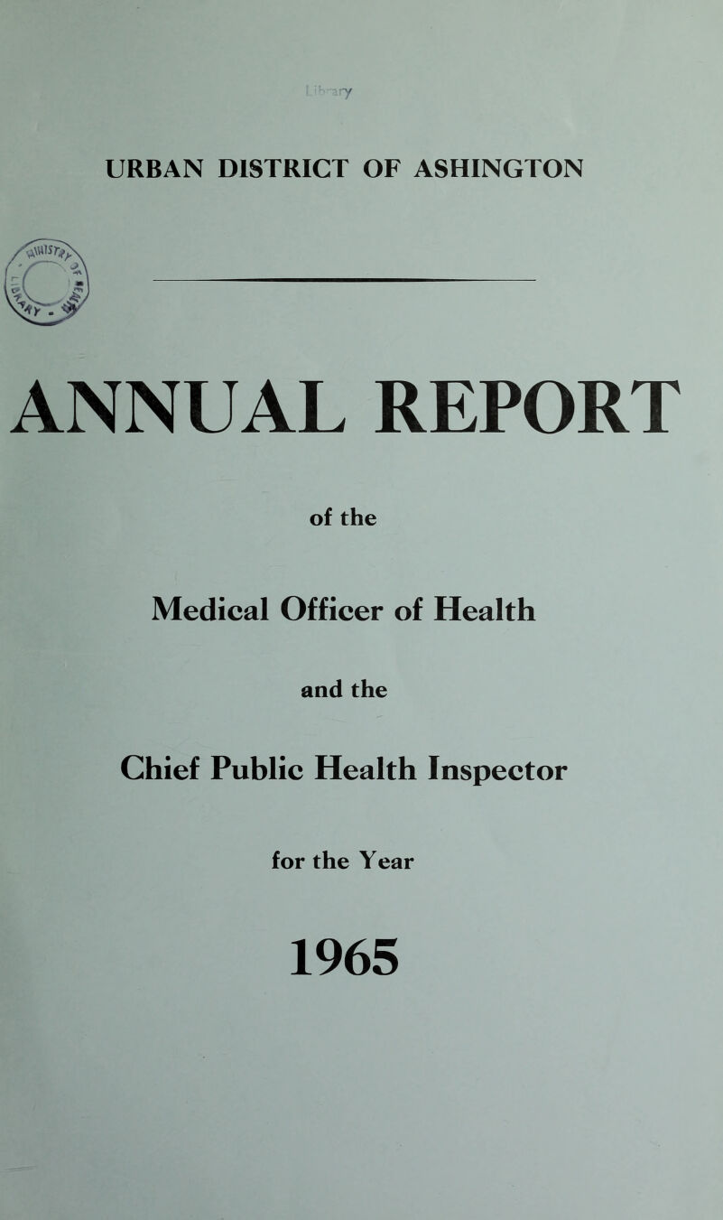 URBAN DISTRICT OF ASHINGTON ANNUAL REPORT of the Medical Officer of Health and the Chief Public Health Inspector for the Year 1965