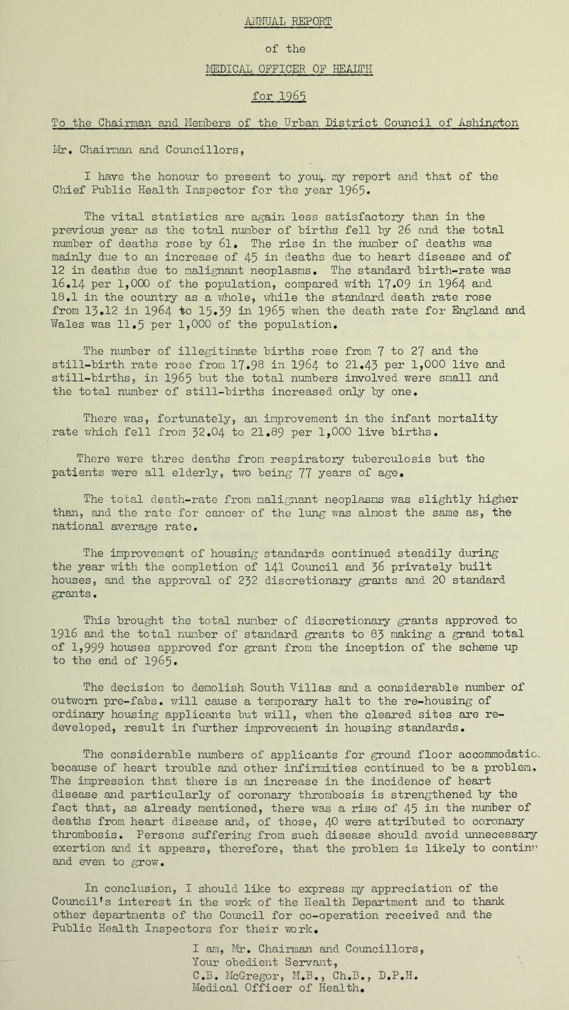 Ai'MJAL REPORT of the MEDICAL OFFICER OF HEALTH for 1965 To the Chairman and Members of the Urban District Council of Ashington Mr. Chairman and Councillors, I have the honour to present to you,, my report and that of the Chief Public Health Inspector for the year 1965. The vital statistics are again less satisfactory than in the previous year as the total number of births fell by 26 and the total number of deaths rose by 6l. The rise in the number of deaths was mainly due to an increase of 45 in deaths due to heart disease and of 12 in deaths due to malignant neoplasms. The standard birth-rate was 16.14 per 1,000 of the population, compared with 17*09 in 1964 and 18.1 in the country as a whole, while the standard death rate rose from 15*12 in 1964 to 15*39 in 1965 when the death rate for England and Wales was 11.5 pen 1,000 of the population. The number of illegitimate births rose from 7 to 27 and the still-birth rate rose from 17*93 in 1964 to 21.43 per 1,000 live and still-births, in 1965 but the total numbers involved were small and the total number of still-births increased only by one. There was, fortunately, an improvement in the infant mortality rate which fell from 32.04 to 21.89 per 1,000 live births. There were three deaths from respiratory tuberculosis but the patients were all elderly, two being 77 years of age. The total death-rate from malignant neoplasms was slightly higher than, and the rate for cancer of the lung was almost the same as, the national average rate. The improvement of housing standards continued steadily during the year with the completion of 141 Council and 36 privately built houses, and the approval of 232 discretionary grants and 20 standard grants. This brought the total number of discretionary grants approved to 1916 and the total number of standard grants to 83 making a grand total of 1,999 houses approved for grant from the inception of the scheme up to the end of 1965. The decision to demolish South Villas and a considerable number of outworn pre-fabs. will cause a temporary halt to the re-housing of ordinary housing applicants but will, when the cleared sites are re- developed, result in further improvement in housing standards. The considerable numbers of applicants for ground floor accommodatio because of heart trouble and other infirmities continued to be a problem. The impression that there is an increase in the incidence of heart disease and particularly of coronary thrombosis is strengthened by the fact that, as already mentioned, there was a rise of 45 in 'the number of deaths from heart disease and, of those, 40 were attributed to coronary thrombosis. Persons suffering from such disease should avoid unnecessary exertion and it appears, therefore, that the problem is likely to contim1 and even to grow. In conclusion, I should like to express my appreciation of the Council’s interest in the work of the Health Department and to thank other departments of the Council for co-operation received and the Public Health Inspectors for their work. I am, Mr. Chairman and Councillors, Your obedient Servant, C.B. McGregor, M.B., Ch.B., D.P.H. Medical Officer of Health.