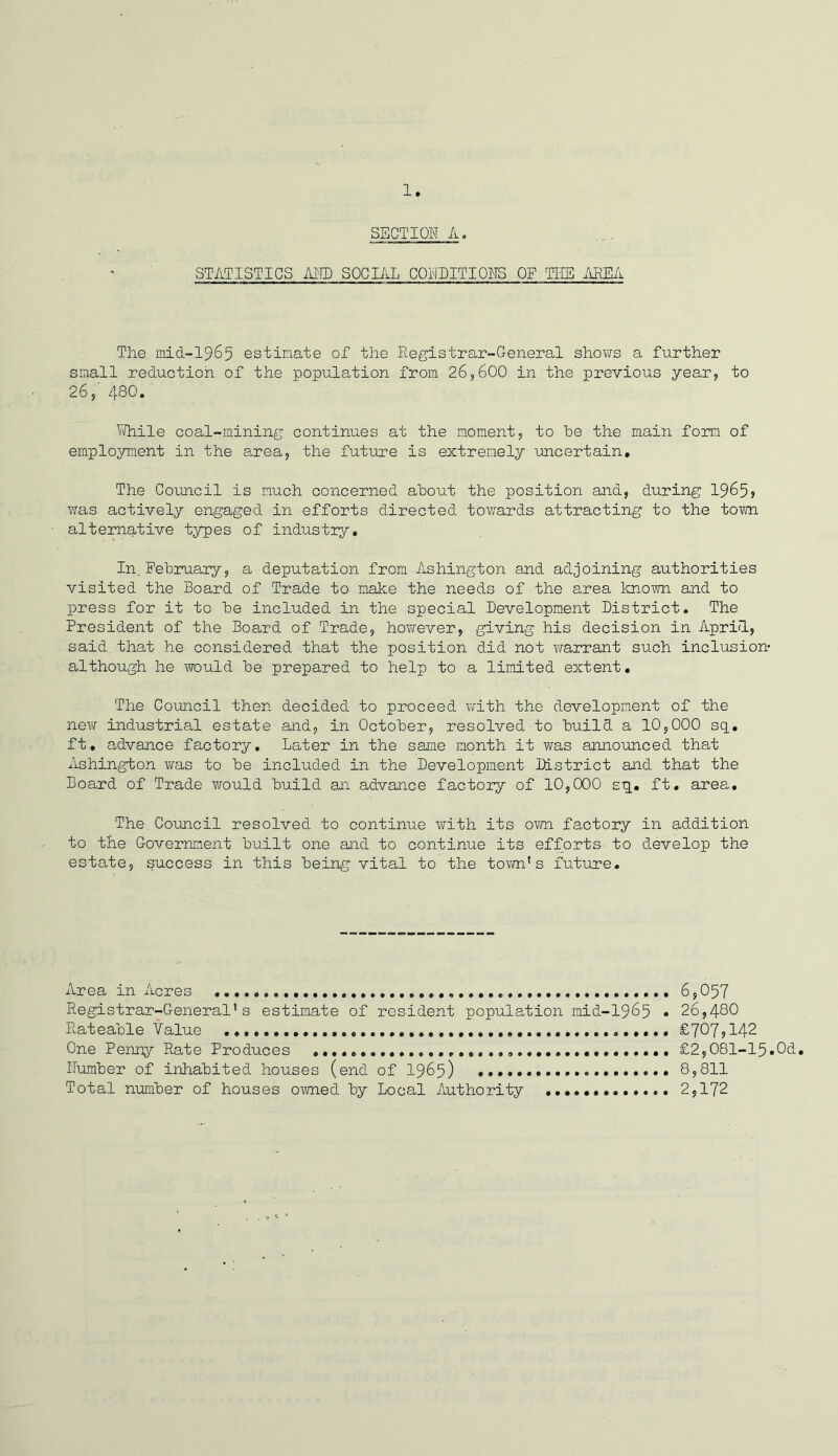 SECTION A. STATISTICS AND SOCIAL CONDITIONS OF TEE AREA The mid-1965 estinate of the Registrar-General shows a further small reduction of the population from 26,600 in the previous year, to 26,' 480. While coal-mining continues at the moment, to he the main form of employment in the area, the future is extremely uncertain. The Council is much concerned about the position and, during 1965? was actively engaged in efforts directed towards attracting to the town alternative types of industry. In.February, a deputation from Ashington and adjoining authorities visited the Board of Trade to make the needs of the area known and to press for it to be included in the special Development District. The President of the Board of Trade, however, giving his decision in April, said that he considered that the position did not warrant such inclusion- although he would be prepared to help to a limited extent. The Council then decided to proceed with the development of the new industrial estate and, in October, resolved to build a 10,000 sq. ft. advance factory. Later in the same month it was announced that Ashington was to be included in the Development District and that the Board of Trade would build an advance factory of 10,000 sq. ft. area. The.Council resolved to continue with its own factory in addition to the Government built one and to continue its efforts-to develop the estate, success in this being vital to the town’s future. Area in Acres 6,057 Registrar-General’s estimate of resident population mid-1965 • 26,480 Rateable Value £707,142 One Penny Rate Produces £2,081-15.0d. Number of inhabited houses (end of 1965) 8,811 Total number of houses owned by Local Authority 2,172