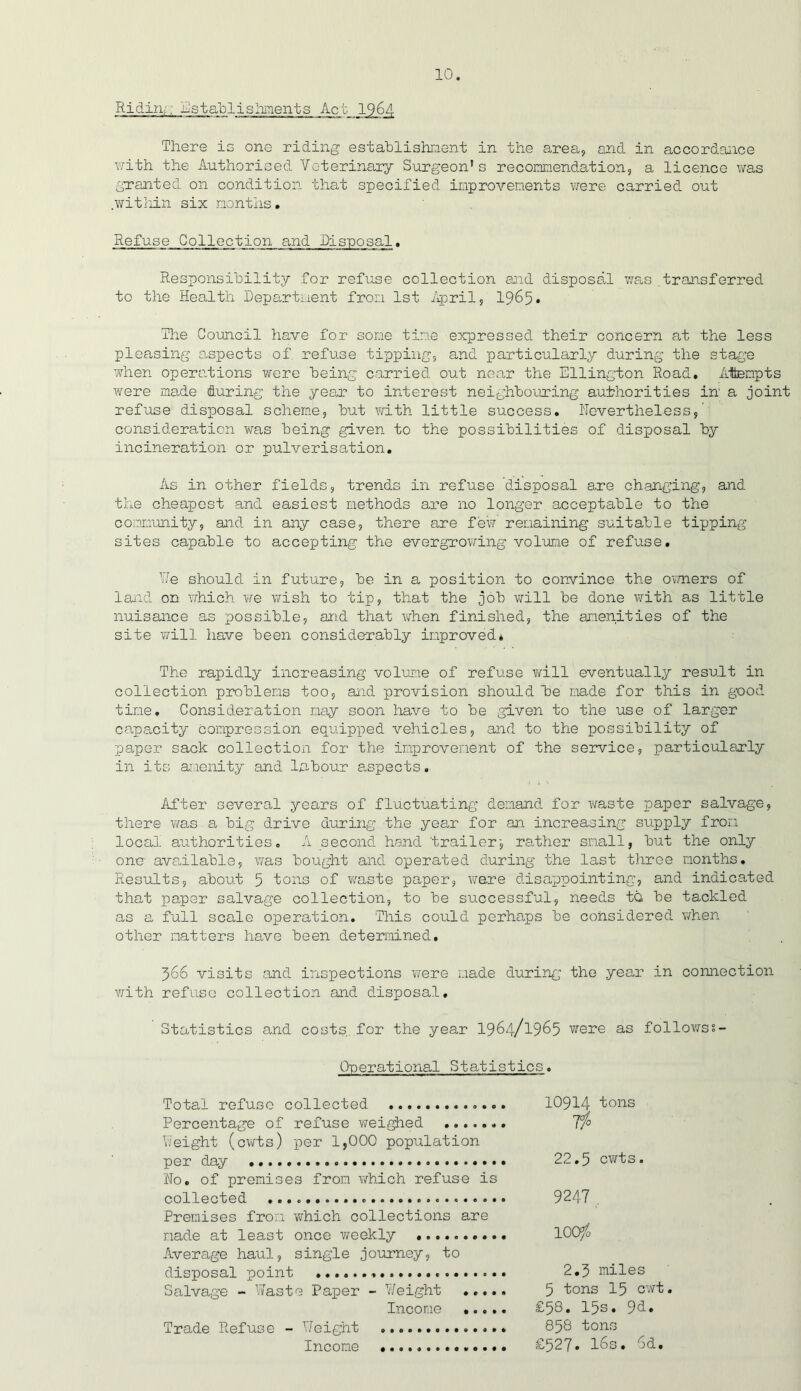 Riding; Establishments Act 1964 There is one riding establishment in the area, and in accordance with the Authorised Veterinary Surgeon's recommendation, a licence was granted on condition that specified improvements were carried out .within six months. Refuse Collection and .Disposal. Responsibility for refuse collection aid disposal was transferred to the Health Department from 1st April, 1965* The Council have for some time expressed their concern at the less pleasing aspects of refuse tipping, and particularly during the stage when operations were being carried out near the Ellington Road, Attempts were made during the year to interest neighbouring authorities in' a joint refuse disposal scheme, but with little success. Nevertheless, consideration was being given to the possibilities of disposal by incineration or pulverisation. As in other fields, trends in refuse disposal are changing, and the cheapest and easiest methods are no longer acceptable to the community, and in any case, there are few remaining suitable tipping sites capable to accepting the evergrowing volume of refuse. Y/e should in future, be in a position to convince the owners of land on which we wish to tip, that the job will be done with as little nuisance as possible, and that when finished, the amenities of the site will have been considerably improved* The rapidly increasing volume of refuse will eventually result in collection problems too, and provision should be made for this in good time. Consideration may soon have to be given to the use of larger capacity Compression equipped vehicles, and to the possibility of paper sack collection for the improvement of the service, particularly in its amenity and labour aspects. After several years of fluctuating demand for waste paper salvage, there was a big drive during the year for an increasing supply from local authorities. A second hand 'trailer-, rather small, but the only one available, was bought and operated during the last three months. Results, about 5 tons of waste paper, ware disappointing, and indicated that paper salvage collection, to be successful, needs tQ be tackled as a full scale operation. This could perhaps be considered when other natters have been determined, 366 visits and inspections were made during the year in connection with refuse collection and disposal. Statistics and costs, for the year 1964/1965 were as followss- Ouerational Statistics. Total refuse collected 10914 tons Percentage of refuse weighed T/° Weight (cwts) per 1,000 population per day 22.5 cwts. No. of premises from which refuse is collected 9247 Premises from which collections are made at least once weekly .......... lOO/o Average haul, single journey, to disposal point 2.3 miles Salvage - Waste Paper - Weight ..... 5 tons 15 cwt. Income £58. 15s* 9d. Trade Refuse - Weight 858 tons Income £527* l6s. 6d.