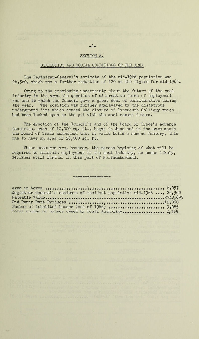 -1- SBCTION A, STATISTICS AND SOCIAL CONDITIONS OF THE AREA. The Registrar-General's estimate of the mid-1966 population was 26,360, which was a further reduction of 120 on the figure for mid-1965. Owing to the continuing -uncertainty about the future of the coal industry in the area the question of alternative forms of employment was one to which the Council gave a great deal of consideration during the year. The position was further aggravated by the disastrous underground fire which caused the closure of Lynemouth Colliery which had been looked upon as the pit with the most secure future. The erection of the Council's and of the Board of Trade's advance factories, each of 10,000 sq. ft., began in June and in the same month the Board of Trade announced that it would build a second factory, this one to have an area of 26,000 sq. ft. These measures are, however, the merest begining of what will be required to maintain employment if the coal industry, as seems likely, declines still further in this part of Northumberland, Area in Acres •••••••••••• 6,057 Registrar-General's estimate of resident population mid-1966 • ••• 26,360 Rateable Value • £74-0*695 One Penny Rate Produces .£2,860 Number of inhabited houses (end of 1966) 9 >085 Total number of houses owned by Local Authority,,.,...., 2,365