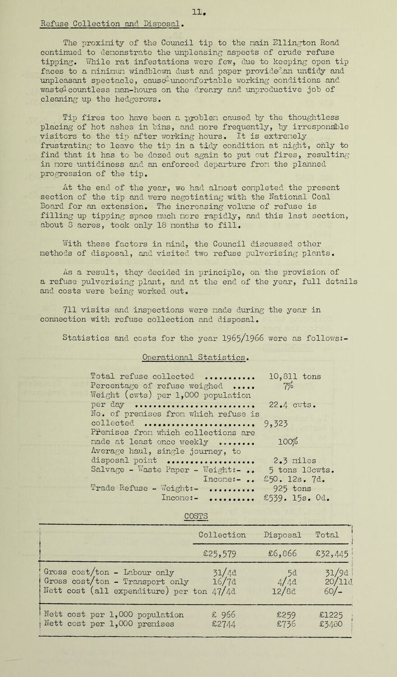 Refuse Collection and Disposal. The proximity of the Council tip to the main Ellington Road continued to demonstrate the unpleasing aspects of crude refuse tipping. While rat infestations were few, due to keeping open tip faces to a minimum windblown dust and paper provided an untidy and unpleasant spectacle, caused uncomfortable working conditions and wasteicountless man-hours on the dreary and unproductive job of cleaning up the hedgerows. Tip fires too have been a, problem caused by the thoughtless placing of hot ashes in bins, and more frequently, by irresponsible visitors to the tip after working hours. It is extremely frustrating to leave the tip in a tidy condition at night, only to find that it has to be dozed out again to put out fires, resulting in more untidiness and an enforced departure from the planned progression of the tip. At the end of the yean, we had almost completed the present section of the tip and were negotiating with the Rational Coal hoard for an extension. The increasing volume of refuse is filling up tipping space much more rapidly, and this last section, about 8 acres, took only 18 months to fill. With these factors in mind, the Council discussed other methods of disposal, and visited two refuse pulverising plants. As a result, they decided in principle, on the provision of a refuse pulverising plant, and at the end of the year, full details and costs were being worked out. 711 visits and inspections were made during the year in connection with refuse collection and disposal. Statistics and costs for the year 1965/1966 were as followss- Operational Statistics. Total refuse collected ........... Percentage of refuse weighed ..... Weight (cwts) per 1,000 population per day No. of premises from Which refuse is collected Premises from which collections are made at least once weekly Average haul, single journey, to disposal point Salvage - Waste Paper - Weights- .. Incomes- .» Trade Refuse - Weights - Income s- .......... COSTS i Collection Disposal Total ' i 1 1 £25,579 £6,066 £32,445 1 i ] Gross i Gross j Nett cost/ton - Labour only ' cost/ton - Transport only cost (all expenditure) per 31/44 l6/7d ton 47/4d 5d 4/4d 12/0d 3l/9d: 20/lld. 60/- 1 j Nett ; Nett cost per 1,000 population cost per 1,000 premises £ 966 £2744 £259 £736 £1225 £3480 | 10,811 tons 11° 22,4. cwts. 9,323 IOO76 2.3 miles 5 tons lOcwts. £50. 12s. 7d. 925 tons £539. 15s. 0d.