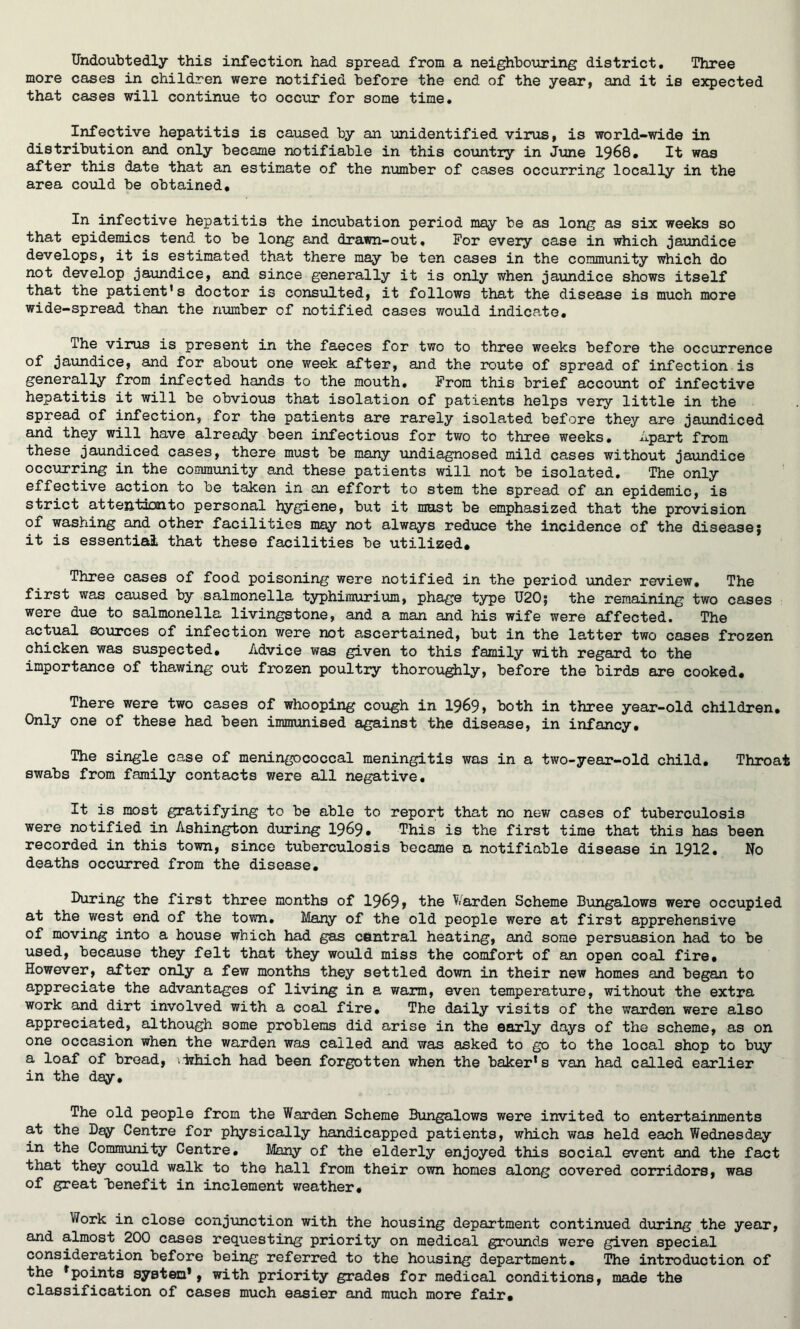 Undoubtedly this infection had spread from a neighbouring district. Three more cases in children were notified before the end of the year, and it is expected that cases will continue to occur for some time. Infective hepatitis is caused by an unidentified virus, is world-wide in distribution and only became notifiable in this country in June 1968. It was after this date that an estimate of the number of cases occurring locally in the area could be obtained. In infective hepatitis the incubation period may be as long as six weeks so that epidemics tend to be long and drawn-out. For every case in which jaundice develops, it is estimated that there may be ten cases in the community which do not develop jaundice, and since generally it is only when jaundice shows itself that the patient’s doctor is consulted, it follows that the disease is much more wide-spread than the number of notified cases would indicate. The virus is present in the faeces for two to three weeks before the occurrence of jaundice, and for about one week after, and the route of spread of infection is generally from infected hands to the mouth. From this brief account of infective hepatitis it will be obvious that isolation of patients helps very little in the spread of infection, for the patients are rarely isolated before they are jaundiced and they will have already been infectious for two to three weeks. Apart from these jaundiced cases, there must be many undiagnosed mild cases without jaundice occurring in the community and these patients will not be isolated. The only effective action to be taken in an effort to stem the spread of an epidemic, is strict attention to personal hygiene, but it mast be emphasized that the provision of washing and other facilities may not always reduce the incidence of the disease; it is essential that these facilities be utilized* Three cases of food poisoning were notified in the period under review. The first was caused by salmonella typhiraurium, phage type U20; the remaining two cases were due to salmonella livings tone, and a man and his wife were affected. The actual sources of infection were not ascertained, but in the latter two cases frozen chicken was suspected. Advice was given to this family with regard to the importance of thawing out frozen poultry thoroughly, before the birds are cooked. There were two cases of whooping cough in 1969, both in three year-old children. Only one of these had been immunised against the disease, in infancy. The single case of meningococcal meningitis was in a two-year-old child. Throat swabs from family contacts were all negative. It is most gratifying to be able to report that no new cases of tuberculosis were notified in Ashington during 1969. This is the first time that this has been recorded in this town, since tuberculosis became a notifiable disease in 1912. No deaths occurred from the disease. During the first three months of 1969, harden Scheme Bungalows were occupied at the west end of the town. Many of the old people were at first apprehensive of moving into a house which had gas central heating, and some persuasion had to be used, because they felt that they would miss the comfort of an open coal fire. However, after only a few months they settled down in their new homes and began to appreciate the advantages of living in a warm, even temperature, without the extra work and dirt involved with a coal fire. The daily visits of the warden were also appreciated, although some problems did arise in the early days of the scheme, as on one occasion when the warden was called and was asked to go to the local shop to buy a loaf of bread, \iihich had been forgotten when the baker’s van had called earlier in the day. The old people from the Warden Scheme Bungalows were invited to entertainments at the Day Centre for physically handicapped patients, which was held each Wednesday in the Community Centre. Many of the elderly enjoyed this social event and the fact that they could walk to the hall from their own homes along covered corridors, was of great benefit in inclement weather. Work in close conjunction with the housing department continued during the year, and almost 200 cases requesting priority on medical grounds were given special consideration before being referred to the housing department. The introduction of the ’points system*, with priority grades for medical conditions, made the classification of cases much easier and much more fair.
