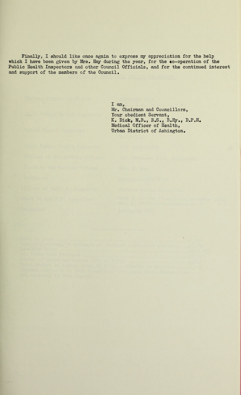 which I have been given by Mrs. Hay during the year, for the eo-operation of the Public Health Inspectors and other Council Officials, and for the continued interest and support of the members of the Council. I am, Mr. Chairman and Councillors, Your obedient Servant, K. Dick, M.B., B.S., B.Hy., D.P.H. Medical Officer of Health, Urban District of Ashington.
