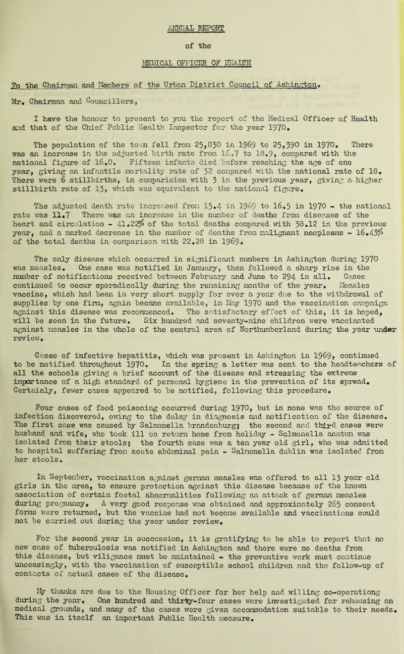 ANNUAL REPORT of the MEDICAL OFFICER OF HEALTH Tp the Chairman, and Members of the Urban District Council of Ashington, Mr# Chairman and Councillors» I have the honour to present to you the report of the Medical Officer of Health and that of the Chief Public Health. Inspector for the year 1970* The population of the town fell from 25,830 in 1969 to 25,390 in 1970. There was an increase in the adjusted birth rate from 16,7 to 18.9, compared with the national figure of 16*0, Fifteen infants died before reaching the age of one year, giving an infantile mortality rate of 32 compared with the national rate of 18. There were 6 stillbirths, in comparision with 3 in the previous year, giving a. higher stillbirth rate of 13, which was equivalent to the national figure. The adjusted death rate increased from 15.4 in 1969 to 16.5 in 1970 - the national rate was 11.7 There was an increase in the number of deaths from diseases of the heart and circulation - 41*22$ of the total deaths compared with 38.12 in the previous year, and a marked decrease in the number of deaths from malignant neoplasms - 16.43$ of the total deaths in comparison with 22.28 in 1969<» The only disease which occurred in significant numbers in Ashington during 1970 was measles. One case was notified in January, then followed a sharp rise in the number of notifications received between February and June to 294 in all. Cases continued to occur sporadically during the remaining months of the year. Measles vaccine, which had been in very short supply for over a year due to the withdrawal of supplies by one firm, again became available, in May 1970 and the vaccination campaign against this disease was recommenced. The satisfactory effect of this, it is hoped, will be seen in the future. Six hundred and seventy-nine children were vaccinated against measles in the whole of the central area of Northumberland during the year under review. Cases of infective hepatitis, which was present in Ashington in 1969, continued to be notified throughout 1970. In the spring a letter was sent to the headteachers of all the schools giving a brief account of the disease and stressing the extreme importance of a high standard of personal hygiene in the prevention of its spread. Certainly, fewer cases appeared to be notified, following this procedure. Four cases of food poisoning occurred during 1970, but in none was the source of infection discovered, owing to the delay in diagnosis and notification of the disease. The first case was caused by Salmonella brandenburg; the second and third cases were husband and wife, who took ill on return home from holiday - Salmonella anatum was isolated from their stools5 the fourth case was a ten year old girl, who was admitted to hospital suffering from acute abdominal pain - Salmonella dublin was isolated from her stools. In September, vaccination against german measles was offered to all 13 year old girls in the area, to ensure protection against this disease because of the known association of certain foetal abnormalities following an attack of german measles during pregnancy. A very good response was obtained and approximately 265 consent forms were returned, but the vaccine had not become available and vaccinations could not be carried out during the year under review. For the second year in succession, it is gratifying to be able to report that no new case of tuberculosis was notified in Ashington and there v/ere no deaths from this disease, but viligance must be maintained - the preventive work must continue unceasingly, with the vaccination of susceptible school children and the follow-up of contacts of actual cases of the disease. My thanks are due to the Housing Officer for her help and willing co-operationg during the year. One hundred and thirty-four cases were investigated for rehousing on medical grounds, and many of the cases v/ere given accommodation suitable to their needs. This was in itself an important Public Health measure.