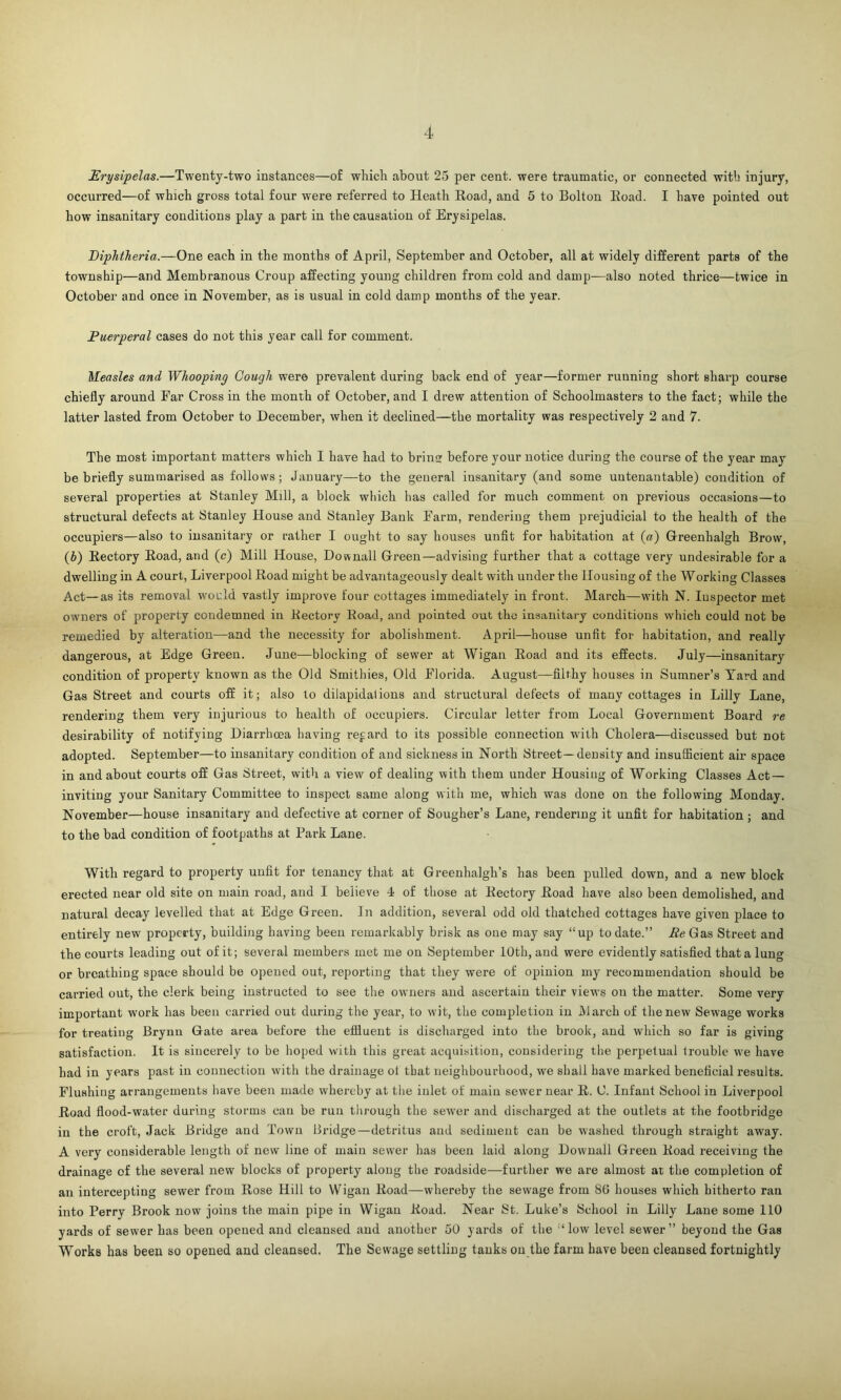 Erysipelas.—Twenty-two instances—of which about 25 per cent, were traumatic, or connected with injury, occurred—of which gross total four were referred to Heath Road, and 5 to Bolton Road. I have pointed out how insanitary conditions play a part in the causation of Erysipelas. Diphtheria.—One each in the months of April, September and October, all at widely different parts of the township—and Membranous Croup affecting young children from cold and damp—also noted thrice—twice in October and once in November, as is usual in cold damp months of the year. Puerperal cases do not this year call for comment. Measles and Whooping Cough were prevalent during back end of year—former ruuning short sharp course chiefly around Far Cross in the month of October, and I drew attention of Schoolmasters to the fact; while the latter lasted from October to December, when it declined—the mortality was respectively 2 and 7. The most important matters which I have had to brill before your notice during the course of the year may be briefly summarised as follows; January—to the general insanitary (and some untenantable) condition of several properties at Stanley Mill, a block which has called for much comment on previous occasions—to structural defects at Stanley House and Stanley Bank Farm, rendering them prejudicial to the health of the occupiers—also to insanitary or rather I ought to say houses unfit for habitation at («) Greenhalgh Brow, (b) Rectory Road, and (c) Mill House, Downali Green—advising further that a cottage very undesirable for a dwelling in A court, Liverpool Road might be advantageously dealt with under the Housing of the Working Classes Act—as its removal would vastly improve four cottages immediately in front. March—with N. Inspector met owners of property condemned in Rectory Road, and pointed out the insanitary conditions which could not be remedied by alteration—and the necessity for abolishment. April—house unfit for habitation, and really dangerous, at Edge Green. June—blocking of sewer at Wigan Road and its effects. July—insanitary condition of property known as the Old Smithies, Old Florida. August—filthy houses in Sumner’s Yard and Gas Street and courts off it; also to dilapidations and structural defects of many cottages in Lilly Lane, rendering them very injurious to health of occupiers. Circular letter from Local Government Board re desirability of notifying Diarrhoea having regard to its possible connection with Cholera—discussed but not adopted. September—to insanitary condition of and sickness in North Street— density and insufficient air space in and about courts off Gas Street, with a view of dealing with them under Housing of Working Classes Act — inviting your Sanitary Committee to inspect same along with me, which was done on the following Monday. November—house insanitary and defective at corner of Sougher’s Lane, rendering it unfit for habitation ; and to the bad condition of footpaths at Park Lane. With regard to property unfit for tenancy that at Greenhalgh’s has been pulled down, and a new block erected near old site on main road, and I beiieve 4 of those at Rectory Road have also been demolished, and natural decay levelled that at Edge Green. In addition, several odd old thatched cottages have given place to entirely new property, building having been remarkably brisk as one may say “up to date.” Re Gas Street and the courts leading out of it; several members met me on September 10th, and were evidently satisfied that a lung or breathing space should be opened out, reporting that they were of opinion my recommendation should be carried out, the clerk being instructed to see the owners and ascertain their views on the matter. Some very important work has been carried out during the year, to wit, the comqdetion in March of the new Sewage works for treating Brynu Gate area before the effluent is discharged into the brook, and which so far is giviug satisfaction. It is sincerely to be hoped with this great acquisition, considering the perpetual trouble we have had in years past in connection with the drainage ot that neighbourhood, we shall have marked beneficial results. Flushing arrangements have been made whereby at the inlet of main sewer near R. (J. Infant School in Liverpool Road flood-water during storms cau be ruu through the sewer and discharged at the outlets at the footbridge in the croft, Jack Bridge and Town Bridge—detritus aud sediment cau be washed through straight away. A very considerable length of new line of main sewer has been laid along Downall Green Road receiving the drainage of the several new blocks of property along the roadside—further we are almost at the completion of an intercepting sewer from Rose Hill to Wigan Road—whereby the sewage from 86 houses which hitherto ran into Perry Brook now joins the main pipe in Wigan Road. Near St. Luke’s School in Lilly Lane some 110 yards of sewer has been opened and cleansed and another 50 yards of the ‘low level sewer” beyond the Gas Works has been so opened and cleansed. The Sewage settling tanks on the farm have been cleansed fortnightly