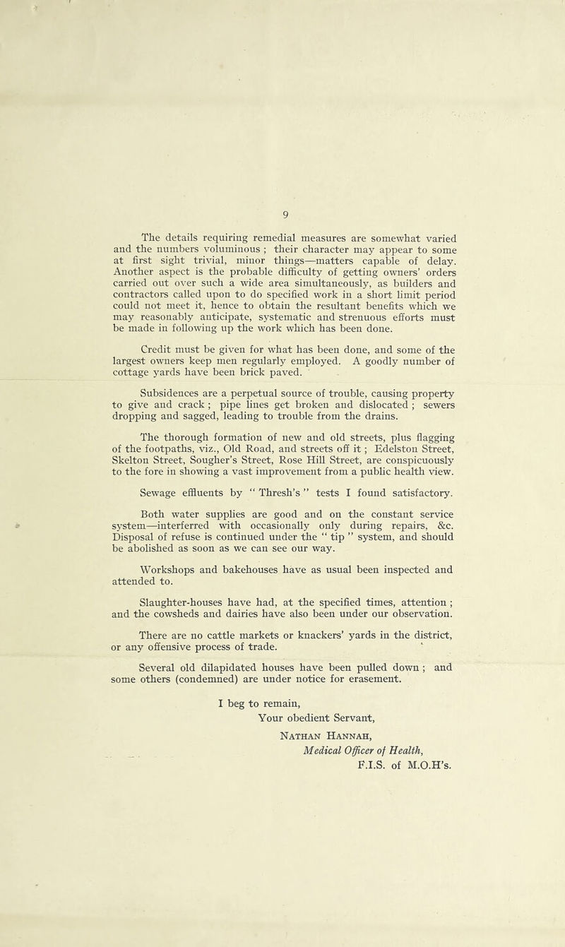 9 The details requiring remedial measures are somewhat varied and the numbers voluminous ; their character may appear to some at first sight trivial, minor things—matters capable of delay. Another aspect is the probable difficulty of getting owners’ orders carried out over such a wide area simultaneously, as builders and contractors called upon to do specified work in a short limit period could not meet it, hence to obtain the resultant benefits which we may reasonably anticipate, systematic and strenuous efforts must be made in following up the work which has been done. Credit must be given for what has been done, and some of the largest owners keep men regularly employed. A goodly number of cottage yards have been brick paved. Subsidences are a perpetual source of trouble, causing property to give and crack ; pipe lines get broken and dislocated ; sewers dropping and sagged, leading to trouble from the drains. The thorough formation of new and old streets, plus flagging of the footpaths, viz., Old Road, and streets off it ; Edelston Street, Skelton Street, Sougher’s Street, Rose Hill Street, are conspicuously to the fore in showing a vast improvement from a public health view. Sewage effluents by “ Thresh’s ” tests I found satisfactory. Both water supplies are good and on the constant service system—interferred with occasionally only during repairs, &c. Disposal of refuse is continued under the “ tip ” system, and should be abolished as soon as we can see our way. Workshops and bakehouses have as usual been inspected and attended to. Slaughter-houses have had, at the specified times, attention ; and the cowsheds and dairies have also been under our observation. There are no cattle markets or knackers’ yards in the district, or any offensive process of trade. Several old dilapidated houses have been pulled down ; and some others (condemned) are under notice for erasement. I beg to remain, Your obedient Servant, Nathan Hannah, Medical Officer of Health, F.I.S. of M.O.H’s.