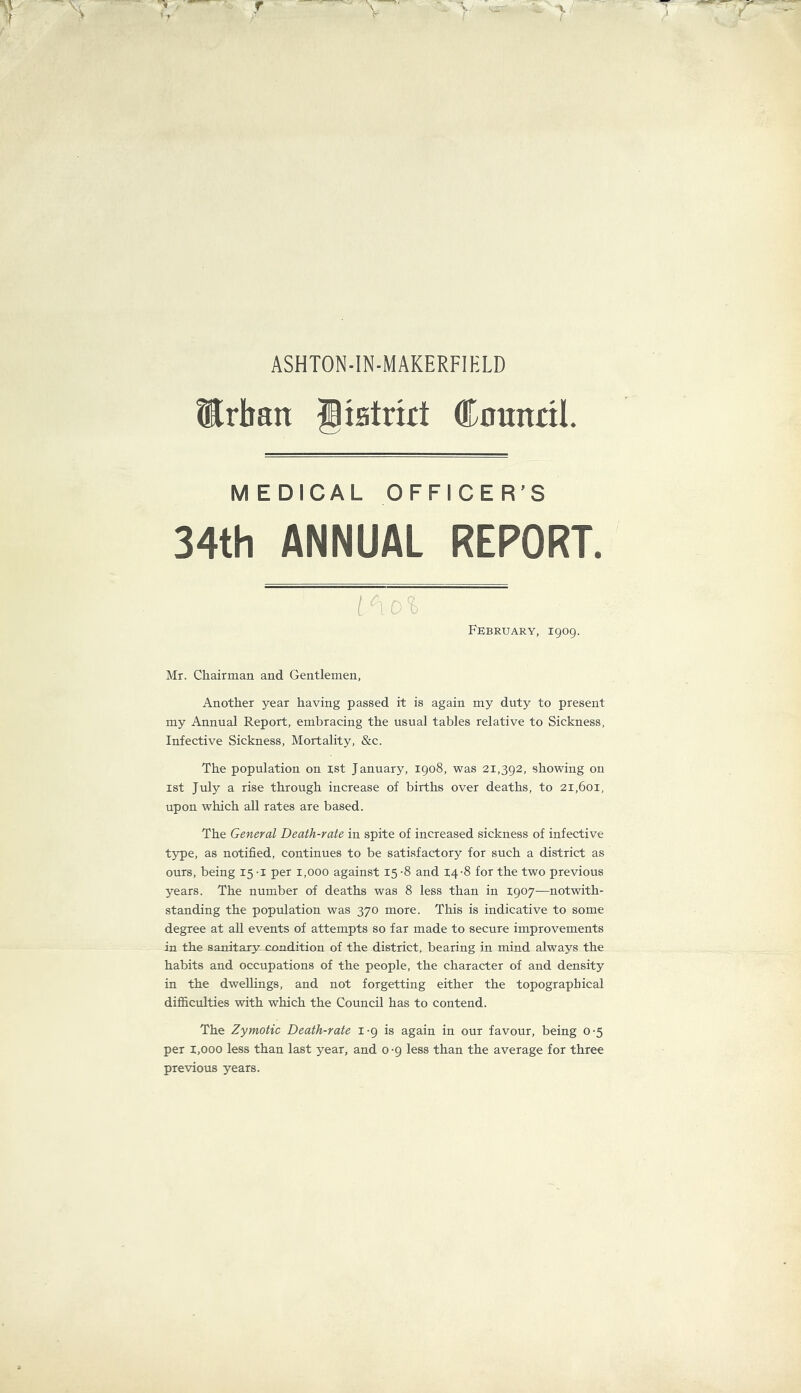 ASHTON-IN-MAKERFIELD ®rban Biatrut Cnunttl. M EDICAL OFFICER’S 34th ANNUAL REPORT. February, 1909. Mr. Chairman and Gentlemen, Another year having passed it is again my duty to present my Annual Report, embracing the usual tables relative to Sickness, Infective Sickness, Mortality, &c. The population on ist January, 1908, was 21,392, showing on 1st July a rise through increase of births over deaths, to 21,601, upon which all rates are based. The General Death-rate in spite of increased sickness of infective type, as notified, continues to be satisfactory for such a district as ours, being 15 -i per 1,000 against 15 -8 and 14-8 for the two previous years. The number of deaths was 8 less than in 1907—notwith- standing the population was 370 more. This is indicative to some degree at aU events of attempts so far made to secure improvements in the sanitary condition of the district, bearing in mind always the habits and occupations of the people, the character of and density in the dwellings, and not forgetting either the topographical difficulties with which the Council has to contend. The Zymotic Death-rate i -9 is again in our favour, being 0 -5 per 1,000 less than last year, and 0 -9 less than the average for three previous years.