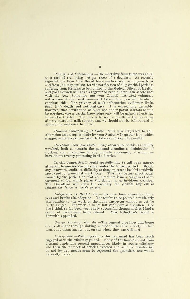 8 Phthisis and Tuberculosis —The mortality from these was equal to a rate of i-2, being o-6 per i,ooo of a decrease. As recently reported the Poor Law Board have made official arrangements as and from January ist last, for the notification of all parochial patients suffering from Phthisis to be notified to the Medical Officer of Health, and your Council will have a register to keep of details in accordance with the Act. Sometime ago your Council instituted voluntary notification at the usual fee—and I take it that you will decide to continue this. The privacy of such information evidently limits itself {vide death and notifications). It is exceedingly desirable, however, that notification of cases not under parish doctors should be obtained else a partial knowledge only will be gained of existing tubercular trouble. The idea is to secure results in the obtaining of pure meat and milk supply, and we should not be behindhand in attempting measures to do so. Humane Slaughtering of Cattle.—This was subjected to con- sideration and a report made by your Sanitary Inspector from which it appears there was no occasion to take any action in the matter. Puerperal Fever {one death).—Any occurrence of this is carefuUy watched, both as regards the personal cleanliness, disinfection of clothing and quarantine of any midwife concerned, of whom we have about twenty practising in the district. In this connection I would specially like to call your earnest attention to one responsible duty under the Midwives’ Act. Should any untoward condition, difficulty or danger present itself the midwife must send for a medical practitioner. This may be any practitioner named by the patient or relative, but there is no arrangement as to payment of fee, which places the doctor in an invidious position. The Guardians will allow the ordinary fee provided they can be satisfied the person is unable to pay. Notification of Births’ Act.—Has now been operative for a year and justifies its adoption. The results to be pointed out directly attributable to the work of the Lady Inspector cannot as yet be fairly gauged. The work is in its initiation here as elsewhere. She has I think so far been very fairly successful, though at first I had a doubt of resentment being offered. Miss Valentine’s report is herewith appended. Sewage, Drainage, Gas, Sc.—The general pipe lines and house drains all suffer through sinking, and of course cause anxiety in their respective departments, but on the whole they are well met. Disinfection.—With, regard to this my mind has been much engaged as to the efficiency gained. Many of the houses do not from internal conditions present appearances likely to secure efficiency and then the number of articles exposed and sent for disinfection do not by any means seem to represent the quantities one would naturally expect.