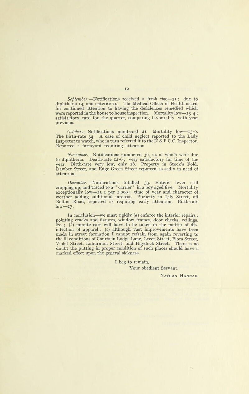 lO September.—Notifications received a fresh rise—31; due to diphtheria 14, and enterics 10. The Medical OflBicer of Health asked for continued attention to having the deficiences remedied which were reported in the house to house inspection. Mortality low—13 -4 ; satisfactory rate for the quarter, comparing favourably with year previous, October.—Notifications numbered 21 Mortality low—13-0. The birth-rate 34. A case of child neglect reported to the Lady Inspector to watch, who in turn referred it to the N S.P.C.C. Inspector. Reported a farmyard requiring attention November.—Notifications numbered 36, 24 of which were due to diphtheria. Death-rate 12-6 ; very satisfactory for time of the year. Birth-rate very low, only 26. Property in Stock’s Fold, Dawber Street, and Edge Green Street reported as sadly in need of attention. December.—Notifications totalled 33. Enteric fever still cropping up, and traced to a “ carrier ” in a boy aged five. Mortality exceptionally low—ii-i per 1,000 ; time of year and character of. weather adding additional interest. Property in Lily Street, off ' Bolton Road, reported as requiring early attention. Birth-rate low—27. In conclusion—we must rigidly (a) enforce the interior repairs ; pointing cracks and fissures, window frames, door cheeks, ceilings, &c. ; (b) minute care will have to be taken in the matter of dis- infection of apparel; (c) although vast improvements have been made in street formation I cannot refrain from again reverting to the ill conditions of Courts in Lodge Lane, Green Street, Flora Street, Violet Street, Laburnum Street, and Haydock Street. There is no doubt the putting in proper condition of such places should have a marked effect upon the general sickness. I beg to remain. Your obedient Servant, Nathan Hannah.