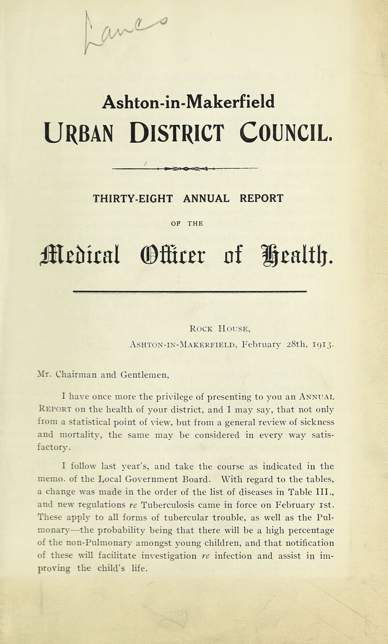 r /Iv Ashton-in-Makerfield URBAN District council a Xio <» — THIRTY-EIGHT ANNUAL REPORT OF THE ©ffirer of ^oaltlj. Rock House, Ashton-in-Makerfield, PAbruary 28th, 1913- Mr. Chairman and Gentlemen, I have once more the privilege of presenting to you an Annual Report on the health of your district, and I may say, that not only from a statistical point of view, but from a general review of sickness and mortality, the same may be considered in every way satis- factory. I follow last 3’ear’s, and take the course as indicated in the memo, of the Local Government Board. With regard to the tables, a change was made in the order of the list of diseases in Table III., and new regulations re Tuberculosis came in force on February ist. These apph- to all forms of tubercular trouble, as well as the Pul- monan,-—^the probability being that there will be a high percentage of the non-Pulmonary- amongst young children, and that notification of these will facilitate investigation re infection and assist in im- proving the child’s life,
