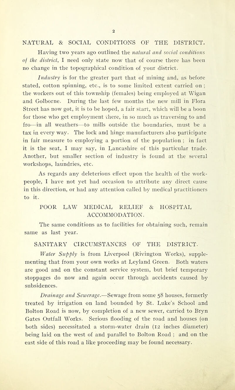 NATURAL & SOCIAL CONDITIONS OF THE DISTRICT. Having two years ago outlined the natural and social conditions of the district, I need only state now that of course there has been no change in the topographical condition of your district. Industry is for the greater part that of mining and, as before stated, cotton spinning, etc., is to some limited extent carried on ; the workers out of this township (females) being employed at Wigan and Golborne. During the last few months the new mill in Flora Street has now got, it is to be hoped, a fair start, which will be a boon for those who get employment xhere, in so much as traversing to and fro—in all weathers—to mills outside the boundaries, must be a tax in every way. The lock and hinge manufacturers also participate in fair measure to employing a portion of the population ; in fact it is the seat, I may say, in Lancashire of this particular trade. Another, but smaller section of industry is found at the several workshops, laundries, etc. As regards any deleterious effect upon the health of the work- people, I have not yet had occasion to attribute any direct cause in this direction, or had any attention called by medical practitioners to it. POOR LAW MEDICAL RELIEF & HOSPITAL ACCOMMODATION. The same conditions as to facilities for obtaining such, remain same as last year. SANITARY CIRCUMSTANCES OF THE DISTRICT. Water Supply is from Liverpool (Rivington Works), supple- menting that from your own works at Leyland Green. Both waters are good and on the constant service system, but brief temporary stoppages do now and again occur through accidents caused by subsidences. Drainage and Sewerage.—Sewage from some 58 houses, formerly treated by irrigation on land bounded by St. Luke’s School and Bolton Road is now, by completion of a new sewer, carried to Bryn Gates Outfall Works. vSerious flooding of the road and houses (on both sides) necessitated a storm-water drain (12 inches diameter) being laid on the west of and parallel to Bolton Road ; and on the east side of this road a like proceeding may be found necessary.