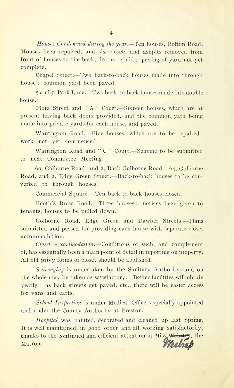 Houses Condemned during the year.—Ten houses, Bolton Road. Houses been repaired, and six closets and ashpits removed from front of houses to the back, drains re-laid ; paving of yard not yet complete. Chapel Street.—Two back-to-back houses made into through house ; common yard been paved. 5 and 7, Park Lane.—Two back-to-back houses made into double house. Flora Street and “ A ” Court.—Sixteen houses, which are at present having back doors provided, and the common yard being made into private yards for each house, and paved. Warrington Road.—P'ive houses, which are to be repaired ; work not yet commenced. Warrington Road and “ C ” Court.—Scheme to be submitted to next Committee Meeting. 60, Golborne Road, and 2, Back Golborne Road ; 64, Golborne Road, and 2, Edge Green vStreet.—Back-to-back houses to be con- verted to through houses. Commercial Square.—Ten back-to-back houses closed. Booth’s Brow Road.—Three houses ; notices been given to tenants, houses to be pulled down. Golborne Road, Edge Green and Dawber Streets.—Plans submitted and passed for providing each house with separate closet accommodation. Closet Accommodation.—Conditions of such, and complement of, has essentially been a main point of detail in reporting on property. All old privy forms of closet should be abolished. Scavenging is undertaken by the Sanitary Authority, and on the whole may be taken as satisfactory. Better facilities will obtain yearly ; as back streets get paved, etc., there will be easier access for vans and carts. School Inspection is under Medical Officers specially appointed and under the County Authority at Preston. Hospital was painted, decorated and cleaned up last Spring. It is well maintained, in good order and all working satisfactorily, thanks to the continued and efficient attention of Miss WebiJtin, the Matron Wul^