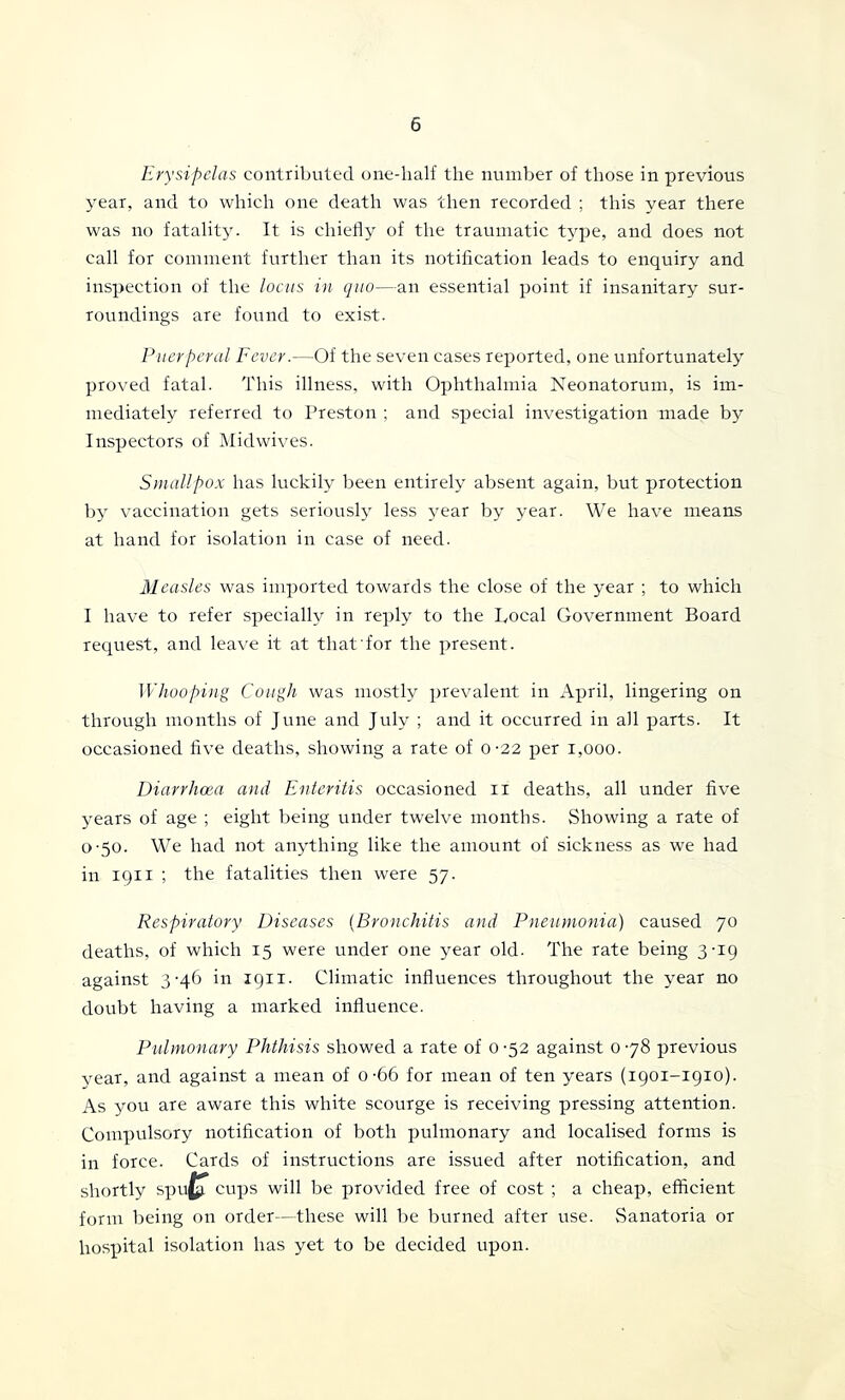 Erysipelas contributed one-half the number of those in previous 3'ear, and to which one death was then recorded ; this year there was no fatality. It is chiefly of the traumatic type, and does not call for comment further than its notification leads to enquiry and inspection of the locus in quo—an essential point if insanitary sur- roundings are found to exist. Puerperal Fever.—Of the seven cases reported, one unfortunately proved fatal. This illness, with Ophthalmia Neonatorum, is im- mediately referred to Preston ; and special investigation made by Inspectors of i\Iidwives. Smallpox has luckily been entirely absent again, but protection b}' vaccination gets seriously less year by year. We have means at hand for isolation in case of need. Measles was imported towards the close of the year ; to which I have to refer specially in reply to the Local Government Board request, and leave it at that for the present. Whooping Cough was mostly prevalent in April, lingering on through months of June and July ; and it occurred in ah parts. It occasioned live deaths, showing a rate of o-22 per i,ooo. Diarrhoea a)id Enteritis occasioned ii deaths, all under five years of age ; eight being under twelve months. Showing a rate of 0-50- We had not anything like the amount of sickness as we had in 1911 ; the fatalities then were 57. Respiratory Diseases {Bronchitis and Pneumonia) caused 70 deaths, of which 15 were under one year old. The rate being 3-19 against 3-4^^ ii* tQH- Climatic influences throughout the year no doubt having a marked influence. Pulmonary Phthisis showed a rate of 0 -52 against 0 78 previous year, and against a mean of 0-66 for mean of ten years (1901-1910). As you are aware this white scourge is receiving pressing attention. Compulsory notification of both pulmonary and localised forms is in force. Cards of instructions are issued after notification, and shortly spu^ cups will be j)rovided free of cost ; a cheap, efficient form being on order—these will be burned after use. Sanatoria or hospital isolation has yet to be decided upon.