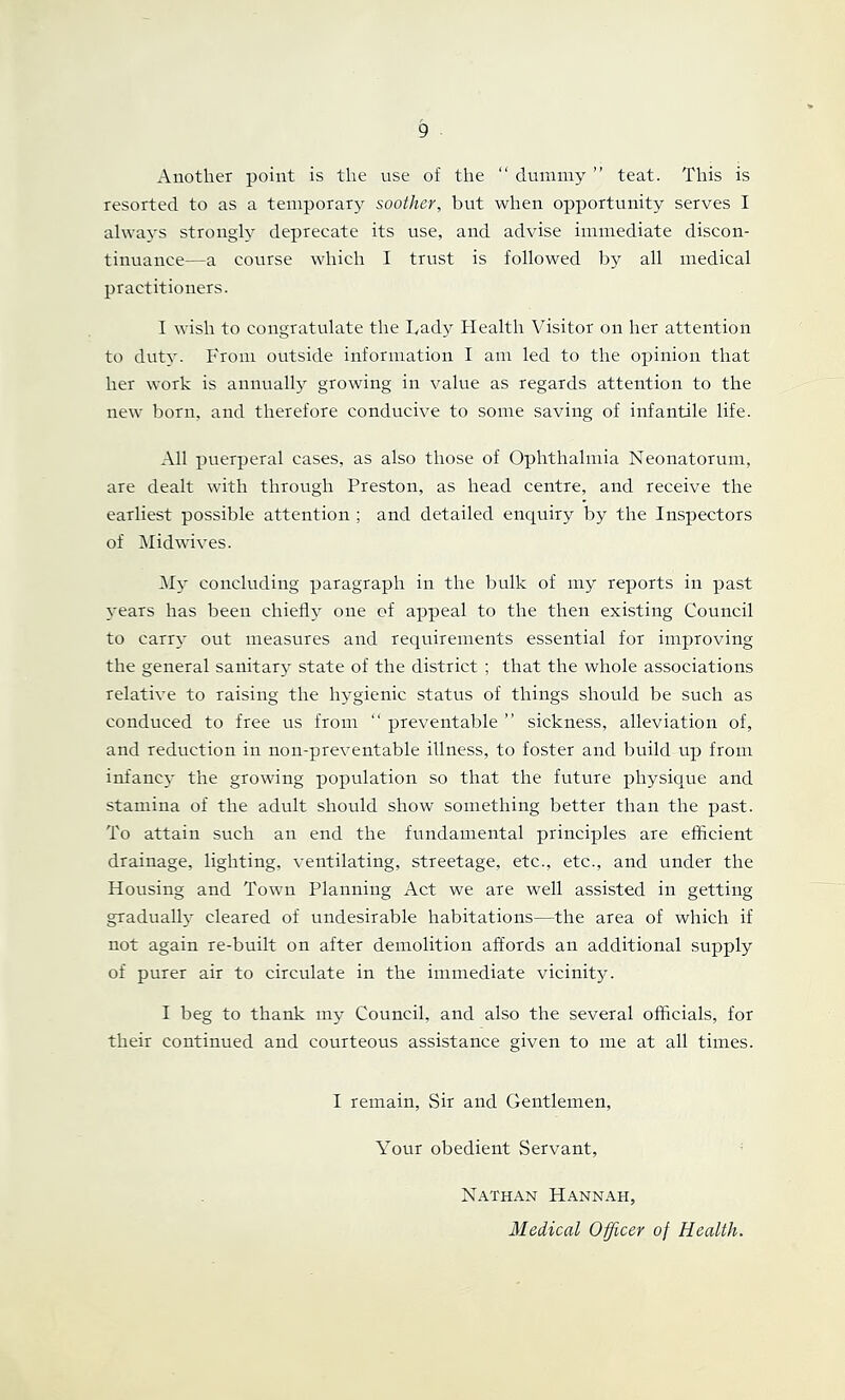 Another point is the use of the “ dummy ” teat. This is resorted to as a temporarj^ soother, but when opportunity serves I always strongly deprecate its use, and advise immediate discon- tinuance—a course which I trust is followed by all medical practitioners. I wish to congratulate the Tady Health Visitor on her attention to duty. From outside information I am led to the opinion that her work is annualty growing in value as regards attention to the new born, and therefore conducive to some saving of infantile life. All puerperal cases, as also those of Ophthalmia Neonatorum, are dealt with through Preston, as head centre, and receive the earliest possible attention ; and detailed enquiry by the Inspectors of iMidwives. My concluding paragraph in the bulk of my reports in past years has been chieflr^ one of appeal to the then existing Council to carry out measures and requirements essential for improving the general sanitary state of the district ; that the whole associations relative to raising the hygienic status of things should be such as conduced to free us from “ preventable ” sickness, alleviation of, and reduction in non-preventable illness, to foster and build up from infancy the growing population so that the future physio^ue and stamina of the adult should show something better than the past. To attain such an end the fundamental principles are efficient drainage, lighting, ventilating, streetage, etc., etc., and under the Housing and Town Planning Act we are well assisted in getting gradually cleared of undesirable habitations—the area of which if not again re-built on after demolition affords an additional supply of purer air to circulate in the immediate vicinity. I beg to thank my Council, and also the several officials, for their continued and courteous assistance given to me at all times. I remain. Sir and Gentlemen, Your obedient Servant, Nathan Hannah, Medical Officer of Health.