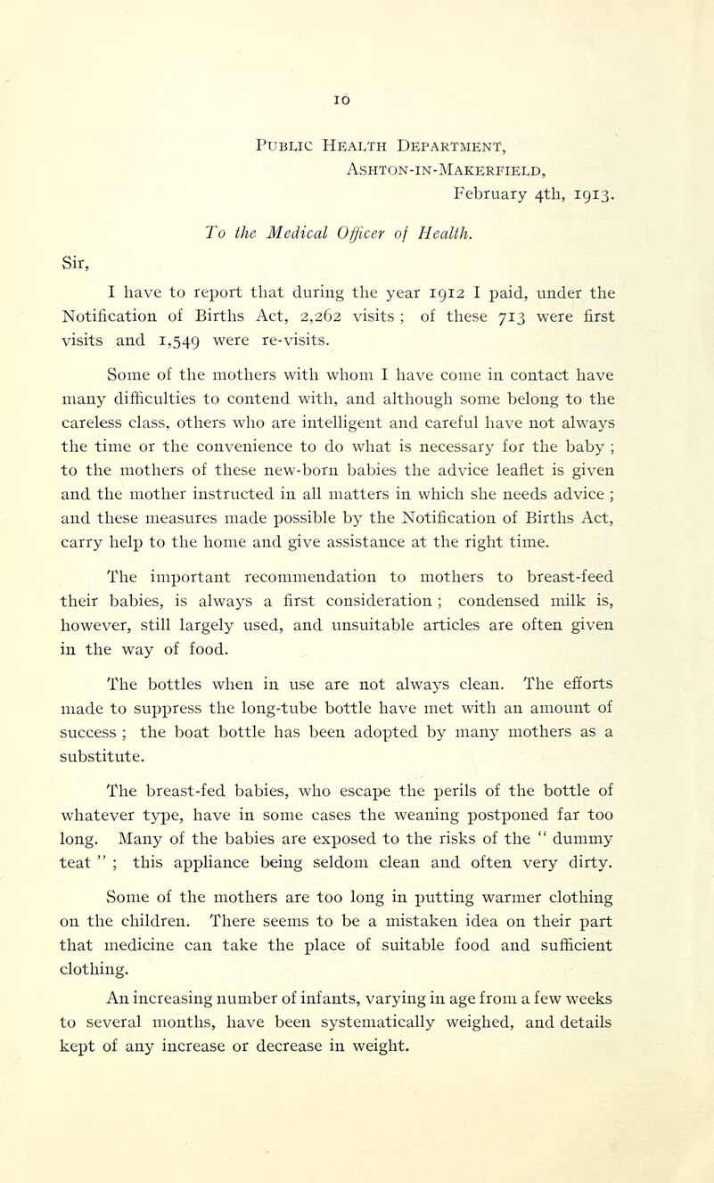 lO Public Health Department, Ashton-in-Makerfield, February 4th, 1913. To the Medical Officer of Health. Sir, I have to report that during the year 1912 I jiaid, under the Notification of Births Act, 2,262 visits ; of these 713 were first visits and 1,549 were re-visits. Some of the mothers with whom I have come in contact have many difficulties to contend with, and although some belong to the careless class, others who are intelligent and careful have not always the time or the convenience to do what is necessary for the baby ; to the mothers of these new-born babies the advice leaflet is given and the mother instructed in all matters in which she needs advice ; and these measures made possible by the Notification of Births Act, carry help to the home and give assistance at the right time. The important recommendation to mothers to breast-feed their babies, is always a first consideration ; condensed milk is, however, still largely used, and unsuitable articles are often given in the way of food. The bottles when in use are not always clean. The efforts made to suppress the long-tube bottle have met with an amount of success ; the boat bottle has been adopted by many mothers as a substitute. The breast-fed babies, who escape the perils of the bottle of whatever type, have in some cases the weaning postponed far too long. Many of the babies are exposed to the risks of the “ dummy teat ” ; this appliance being seldom clean and often very dirty. Some of the mothers are too long in putting warmer clothing on the children. There seems to be a mistaken idea on their part that medicine can take the plaee of suitable food and sufficient clothing. An increasing number of infants, varying in age from a few weeks to several months, have been systematically weighed, and details kept of any increase or decrease in weight.